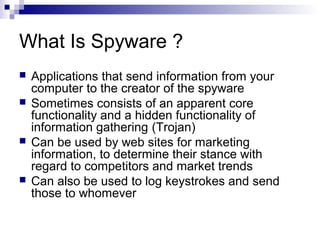 What Is Spyware ?
 Applications that send information from your
computer to the creator of the spyware
 Sometimes consists of an apparent core
functionality and a hidden functionality of
information gathering (Trojan)
 Can be used by web sites for marketing
information, to determine their stance with
regard to competitors and market trends
 Can also be used to log keystrokes and send
those to whomever
 