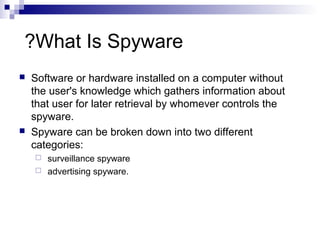 What Is Spyware?
 Software or hardware installed on a computer without
the user's knowledge which gathers information about
that user for later retrieval by whomever controls the
spyware.
 Spyware can be broken down into two different
categories:
 surveillance spyware
 advertising spyware.
 