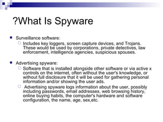 What Is Spyware?
 Surveillance software:
 Includes key loggers, screen capture devices, and Trojans.
These would be used by corporations, private detectives, law
enforcement, intelligence agencies, suspicious spouses.
 Advertising spyware:
 Software that is installed alongside other software or via active x
controls on the internet, often without the user's knowledge, or
without full disclosure that it will be used for gathering personal
information and/or showing the user ads.
 Advertising spyware logs information about the user, possibly
including passwords, email addresses, web browsing history,
online buying habits, the computer's hardware and software
configuration, the name, age, sex,etc.
 