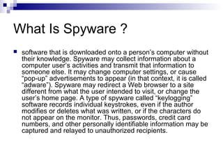 What Is Spyware ?
 software that is downloaded onto a person’s computer without
their knowledge. Spyware may collect information about a
computer user’s activities and transmit that information to
someone else. It may change computer settings, or cause
“pop-up” advertisements to appear (in that context, it is called
“adware”). Spyware may redirect a Web browser to a site
different from what the user intended to visit, or change the
user’s home page. A type of spyware called “keylogging”
software records individual keystrokes, even if the author
modifies or deletes what was written, or if the characters do
not appear on the monitor. Thus, passwords, credit card
numbers, and other personally identifiable information may be
captured and relayed to unauthorized recipients.
 