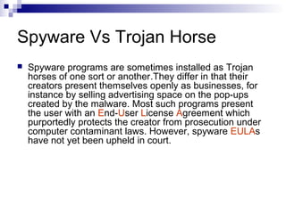 Spyware Vs Trojan Horse
 Spyware programs are sometimes installed as Trojan
horses of one sort or another.They differ in that their
creators present themselves openly as businesses, for
instance by selling advertising space on the pop-ups
created by the malware. Most such programs present
the user with an End-User License Agreement which
purportedly protects the creator from prosecution under
computer contaminant laws. However, spyware EULAs
have not yet been upheld in court.
 