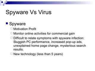 Spyware Vs Virus
 Spyware
 Motivation Profit
 Monitor online activities for commercial gain
 Difficult to relate symptoms with spyware infection:
Sluggish PC performance, increased pop-up ads,
unexplained home page change, mysterious search
results.
 New technology (less than 5 years)
 
