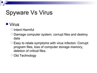 Spyware Vs Virus
 Virus
 Intent Harmful
 Damage computer system, corrupt files and destroy
data
 Easy to relate symptoms with virus infecton: Corrupt
program files, loss of computer storage memory,
deletion of critical files.
 Old Technology
 