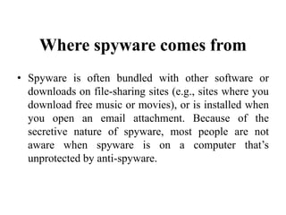 Where spyware comes from
• Spyware is often bundled with other software or
downloads on file-sharing sites (e.g., sites where you
download free music or movies), or is installed when
you open an email attachment. Because of the
secretive nature of spyware, most people are not
aware when spyware is on a computer that’s
unprotected by anti-spyware.
 