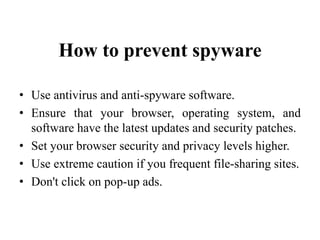How to prevent spyware
• Use antivirus and anti-spyware software.
• Ensure that your browser, operating system, and
software have the latest updates and security patches.
• Set your browser security and privacy levels higher.
• Use extreme caution if you frequent file-sharing sites.
• Don't click on pop-up ads.
 