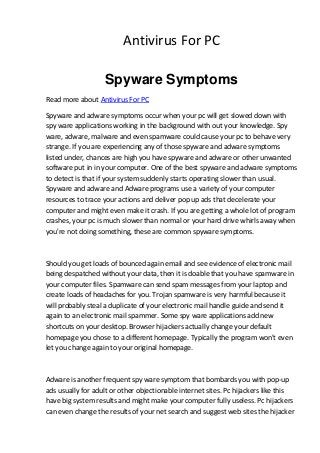 Antivirus For PC

                   Spyware Symptoms
Read more about Antivirus For PC

Spyware and adware symptoms occur when your pc will get slowed down with
spy ware applications working in the background with out your knowledge. Spy
ware, adware, malware and even spamware could cause your pc to behave very
strange. If you are experiencing any of those spyware and adware symptoms
listed under, chances are high you have spyware and adware or other unwanted
software put in in your computer. One of the best spyware and adware symptoms
to detect is that if your system suddenly starts operating slower than usual.
Spyware and adware and Adware programs use a variety of your computer
resources to trace your actions and deliver pop up ads that decelerate your
computer and might even make it crash. If you are getting a whole lot of program
crashes, your pc is much slower than normal or your hard drive whirls away when
you're not doing something, these are common spyware symptoms.



Should you get loads of bounced again email and see evidence of electronic mail
being despatched without your data, then it is doable that you have spamware in
your computer files. Spamware can send spam messages from your laptop and
create loads of headaches for you. Trojan spamware is very harmful because it
will probably steal a duplicate of your electronic mail handle guide and send it
again to an electronic mail spammer. Some spy ware applications add new
shortcuts on your desktop. Browser hijackers actually change your default
homepage you chose to a different homepage. Typically the program won't even
let you change again to your original homepage.



Adware is another frequent spy ware symptom that bombards you with pop-up
ads usually for adult or other objectionable internet sites. Pc hijackers like this
have big system results and might make your computer fully useless. Pc hijackers
can even change the results of your net search and suggest web sites the hijacker
 