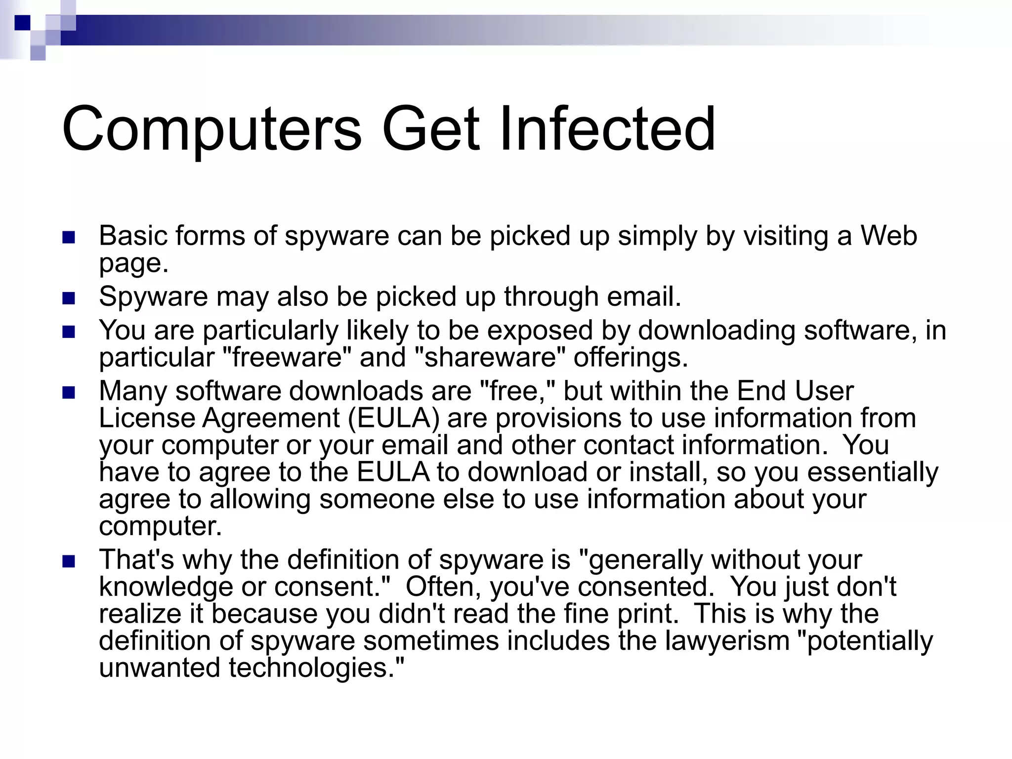 Computers Get Infected
 Basic forms of spyware can be picked up simply by visiting a Web
page.
 Spyware may also be picked up through email.
 You are particularly likely to be exposed by downloading software, in
particular "freeware" and "shareware" offerings.
 Many software downloads are "free," but within the End User
License Agreement (EULA) are provisions to use information from
your computer or your email and other contact information. You
have to agree to the EULA to download or install, so you essentially
agree to allowing someone else to use information about your
computer.
 That's why the definition of spyware is "generally without your
knowledge or consent." Often, you've consented. You just don't
realize it because you didn't read the fine print. This is why the
definition of spyware sometimes includes the lawyerism "potentially
unwanted technologies."
 
