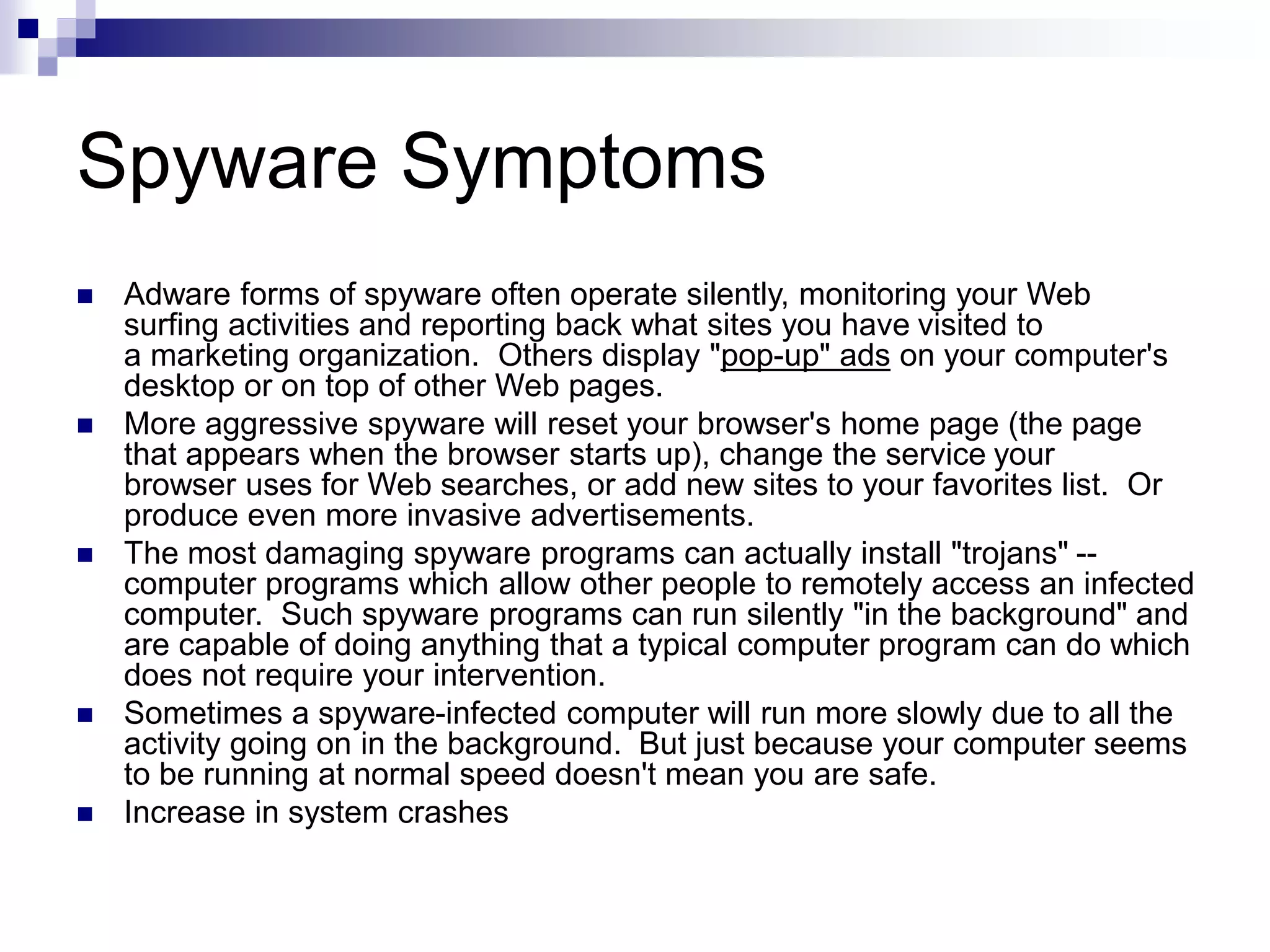 Spyware Symptoms
 Adware forms of spyware often operate silently, monitoring your Web
surfing activities and reporting back what sites you have visited to
a marketing organization. Others display "pop-up" ads on your computer's
desktop or on top of other Web pages.
 More aggressive spyware will reset your browser's home page (the page
that appears when the browser starts up), change the service your
browser uses for Web searches, or add new sites to your favorites list. Or
produce even more invasive advertisements.
 The most damaging spyware programs can actually install "trojans" --
computer programs which allow other people to remotely access an infected
computer. Such spyware programs can run silently "in the background" and
are capable of doing anything that a typical computer program can do which
does not require your intervention.
 Sometimes a spyware-infected computer will run more slowly due to all the
activity going on in the background. But just because your computer seems
to be running at normal speed doesn't mean you are safe.
 Increase in system crashes
 
