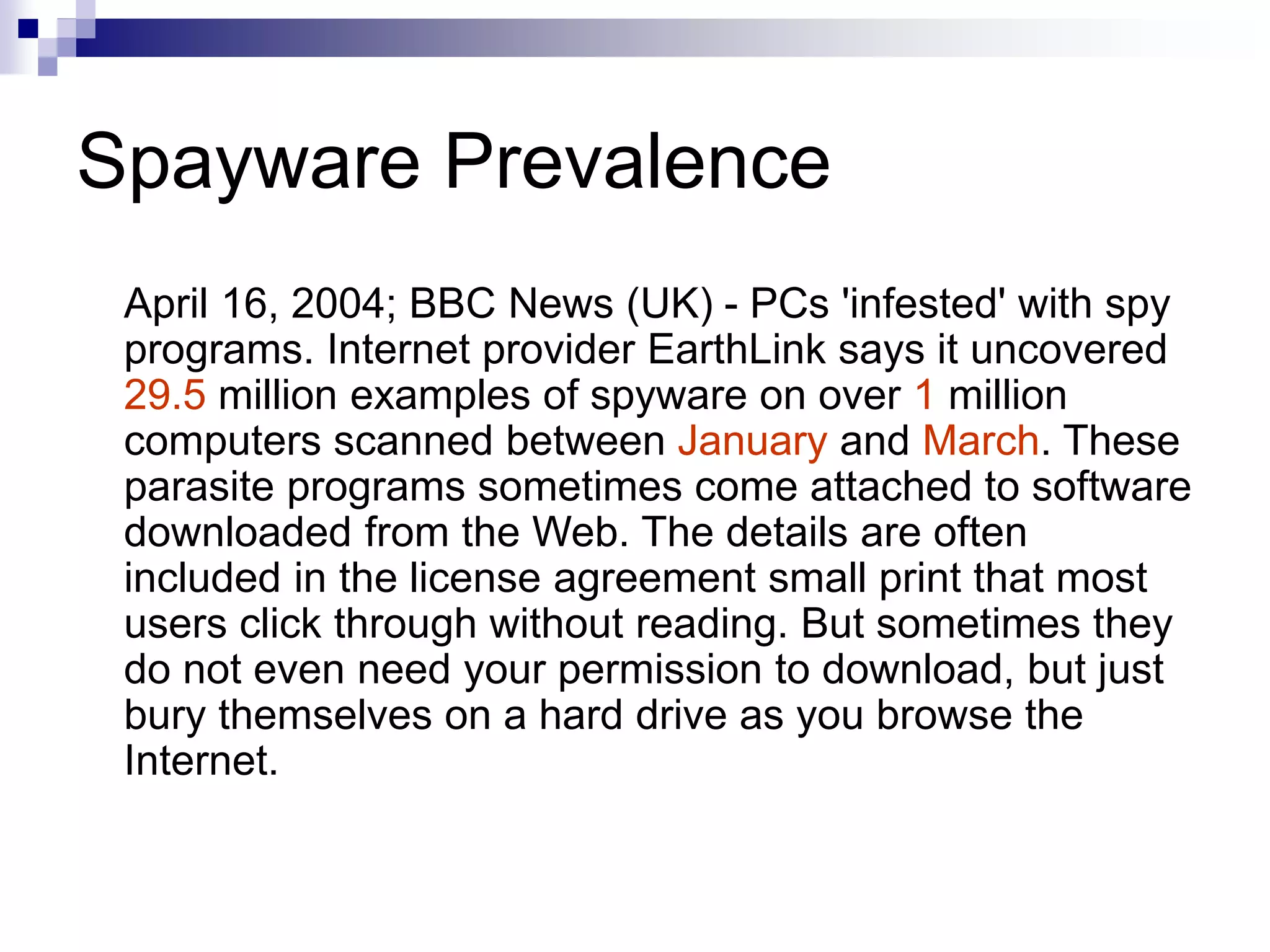 Spayware Prevalence
April 16, 2004; BBC News (UK) - PCs 'infested' with spy
programs. Internet provider EarthLink says it uncovered
29.5 million examples of spyware on over 1 million
computers scanned between January and March. These
parasite programs sometimes come attached to software
downloaded from the Web. The details are often
included in the license agreement small print that most
users click through without reading. But sometimes they
do not even need your permission to download, but just
bury themselves on a hard drive as you browse the
Internet.
 