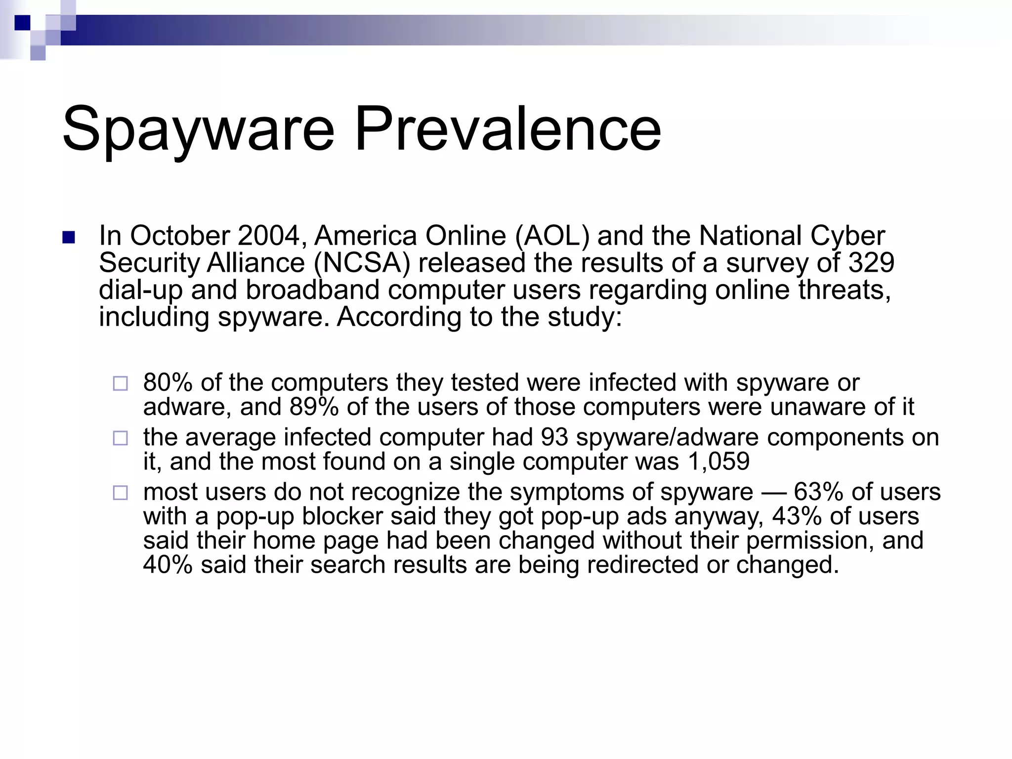 Spayware Prevalence
 In October 2004, America Online (AOL) and the National Cyber
Security Alliance (NCSA) released the results of a survey of 329
dial-up and broadband computer users regarding online threats,
including spyware. According to the study:
 80% of the computers they tested were infected with spyware or
adware, and 89% of the users of those computers were unaware of it
 the average infected computer had 93 spyware/adware components on
it, and the most found on a single computer was 1,059
 most users do not recognize the symptoms of spyware — 63% of users
with a pop-up blocker said they got pop-up ads anyway, 43% of users
said their home page had been changed without their permission, and
40% said their search results are being redirected or changed.
 