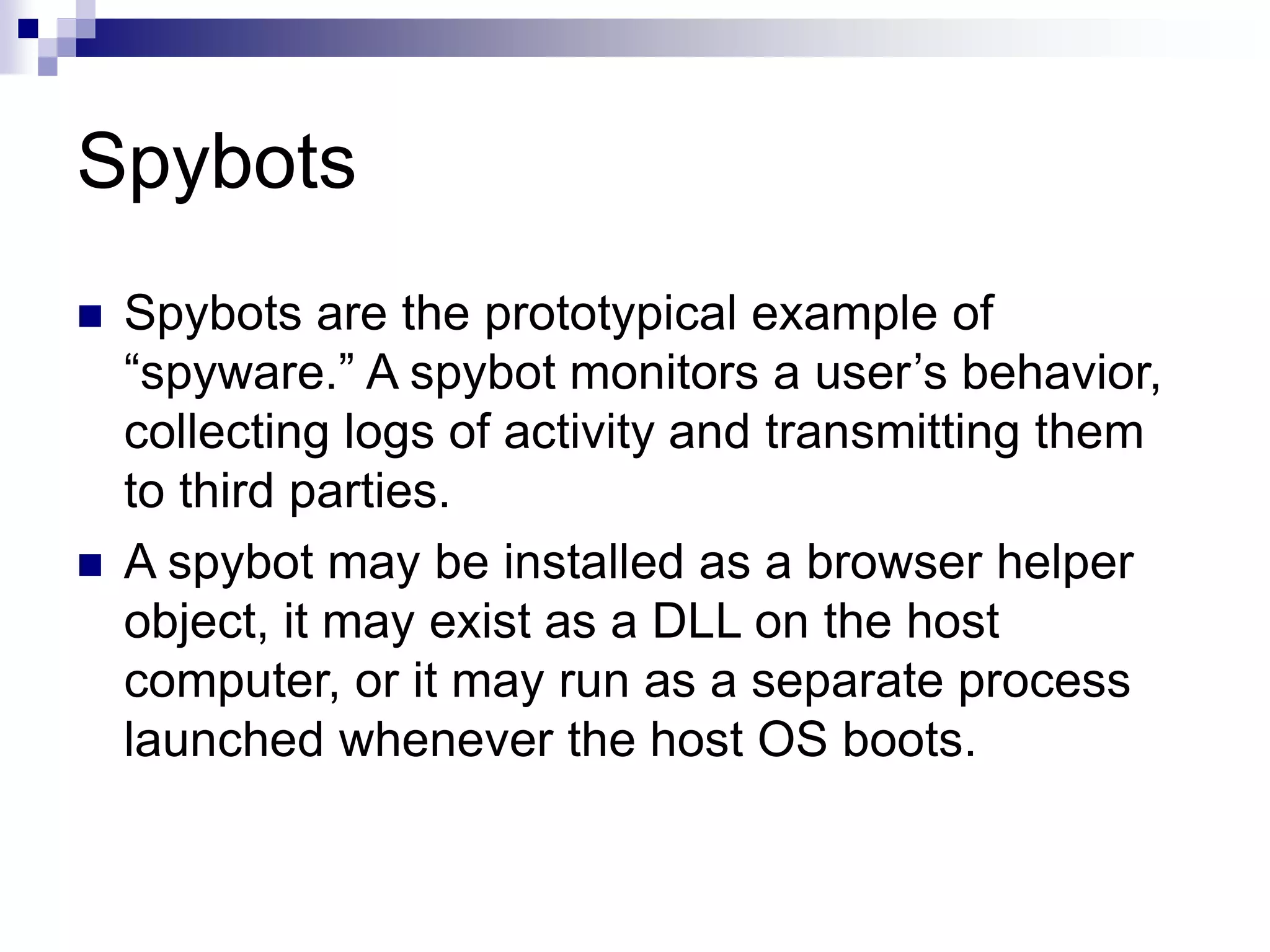 Spybots
 Spybots are the prototypical example of
“spyware.” A spybot monitors a user’s behavior,
collecting logs of activity and transmitting them
to third parties.
 A spybot may be installed as a browser helper
object, it may exist as a DLL on the host
computer, or it may run as a separate process
launched whenever the host OS boots.
 