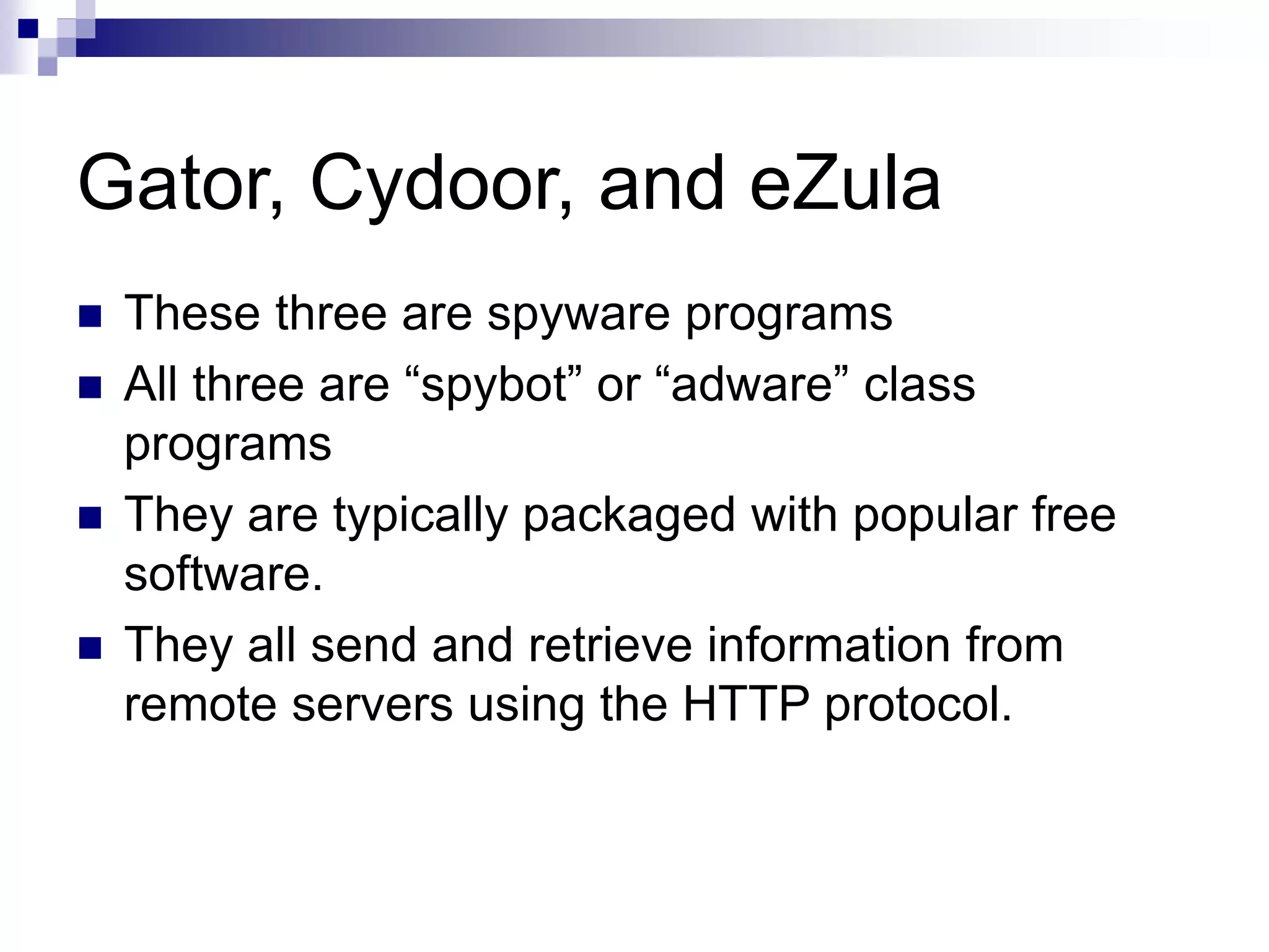 Gator, Cydoor, and eZula
 These three are spyware programs
 All three are “spybot” or “adware” class
programs
 They are typically packaged with popular free
software.
 They all send and retrieve information from
remote servers using the HTTP protocol.
 