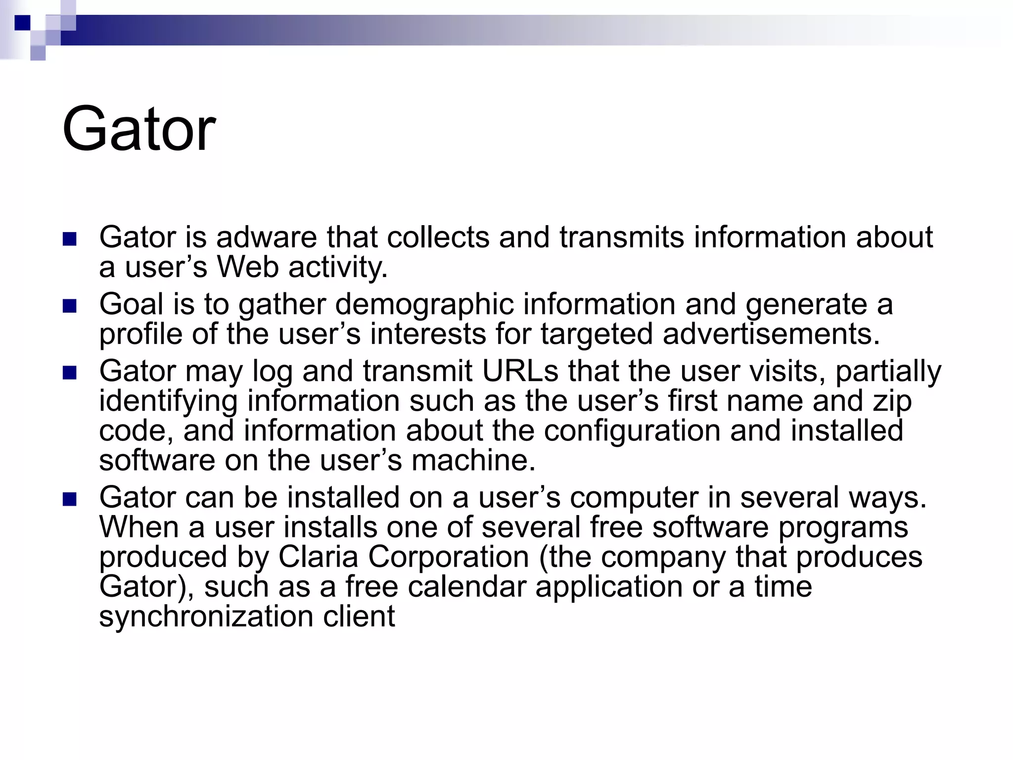 Gator
 Gator is adware that collects and transmits information about
a user’s Web activity.
 Goal is to gather demographic information and generate a
profile of the user’s interests for targeted advertisements.
 Gator may log and transmit URLs that the user visits, partially
identifying information such as the user’s first name and zip
code, and information about the configuration and installed
software on the user’s machine.
 Gator can be installed on a user’s computer in several ways.
When a user installs one of several free software programs
produced by Claria Corporation (the company that produces
Gator), such as a free calendar application or a time
synchronization client
 