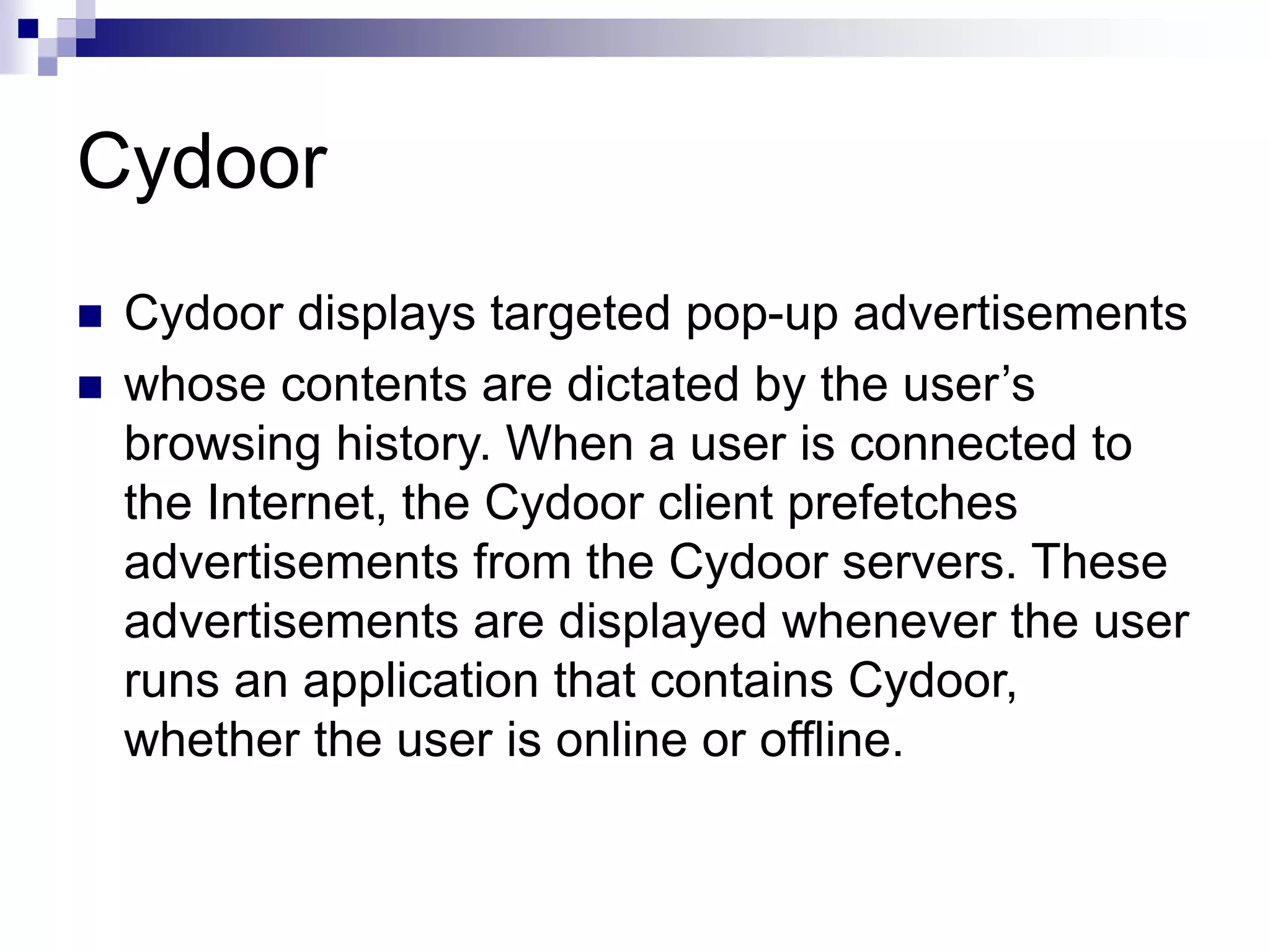 Cydoor
 Cydoor displays targeted pop-up advertisements
 whose contents are dictated by the user’s
browsing history. When a user is connected to
the Internet, the Cydoor client prefetches
advertisements from the Cydoor servers. These
advertisements are displayed whenever the user
runs an application that contains Cydoor,
whether the user is online or offline.
 