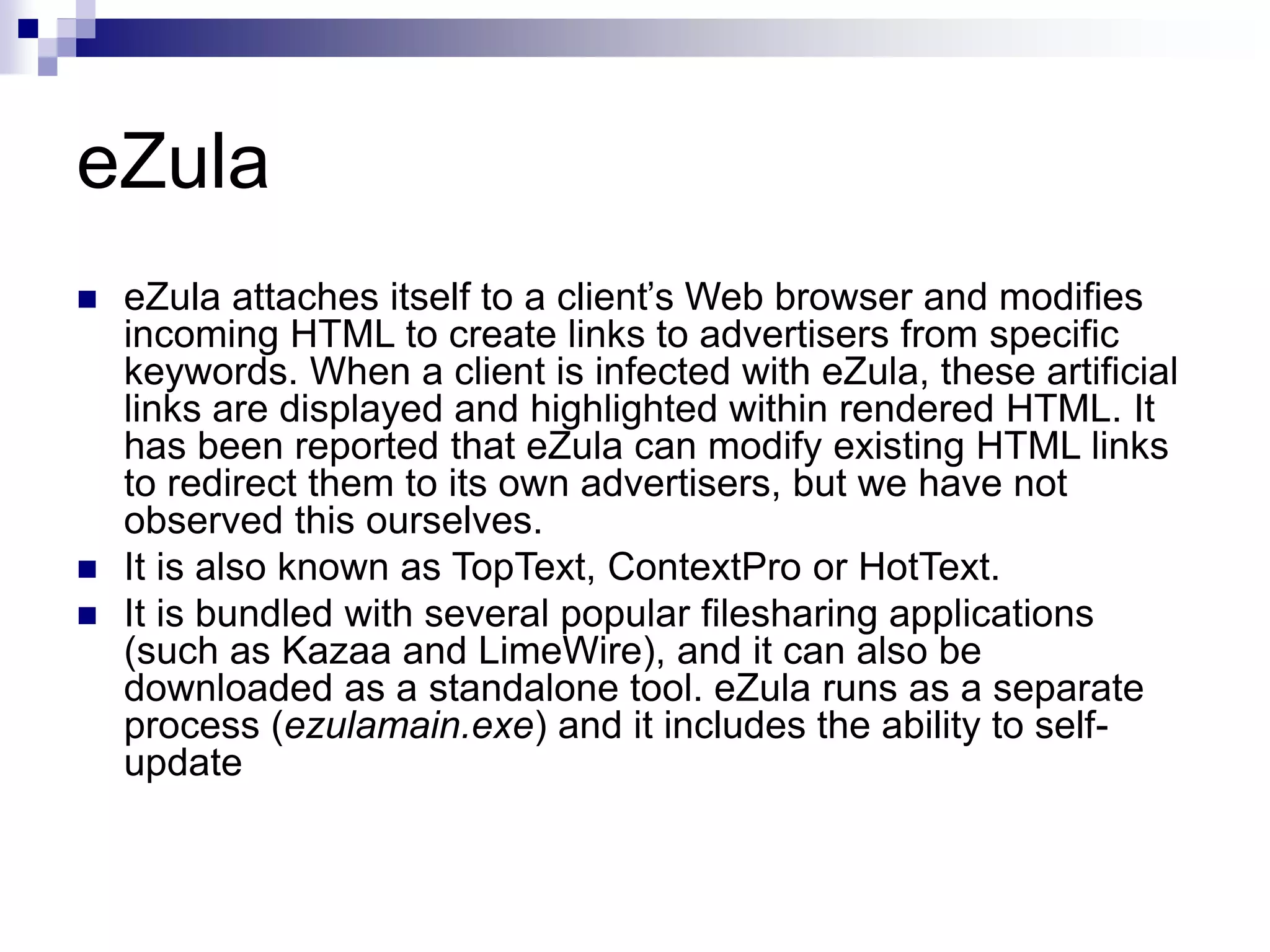eZula
 eZula attaches itself to a client’s Web browser and modifies
incoming HTML to create links to advertisers from specific
keywords. When a client is infected with eZula, these artificial
links are displayed and highlighted within rendered HTML. It
has been reported that eZula can modify existing HTML links
to redirect them to its own advertisers, but we have not
observed this ourselves.
 It is also known as TopText, ContextPro or HotText.
 It is bundled with several popular filesharing applications
(such as Kazaa and LimeWire), and it can also be
downloaded as a standalone tool. eZula runs as a separate
process (ezulamain.exe) and it includes the ability to self-
update
 
