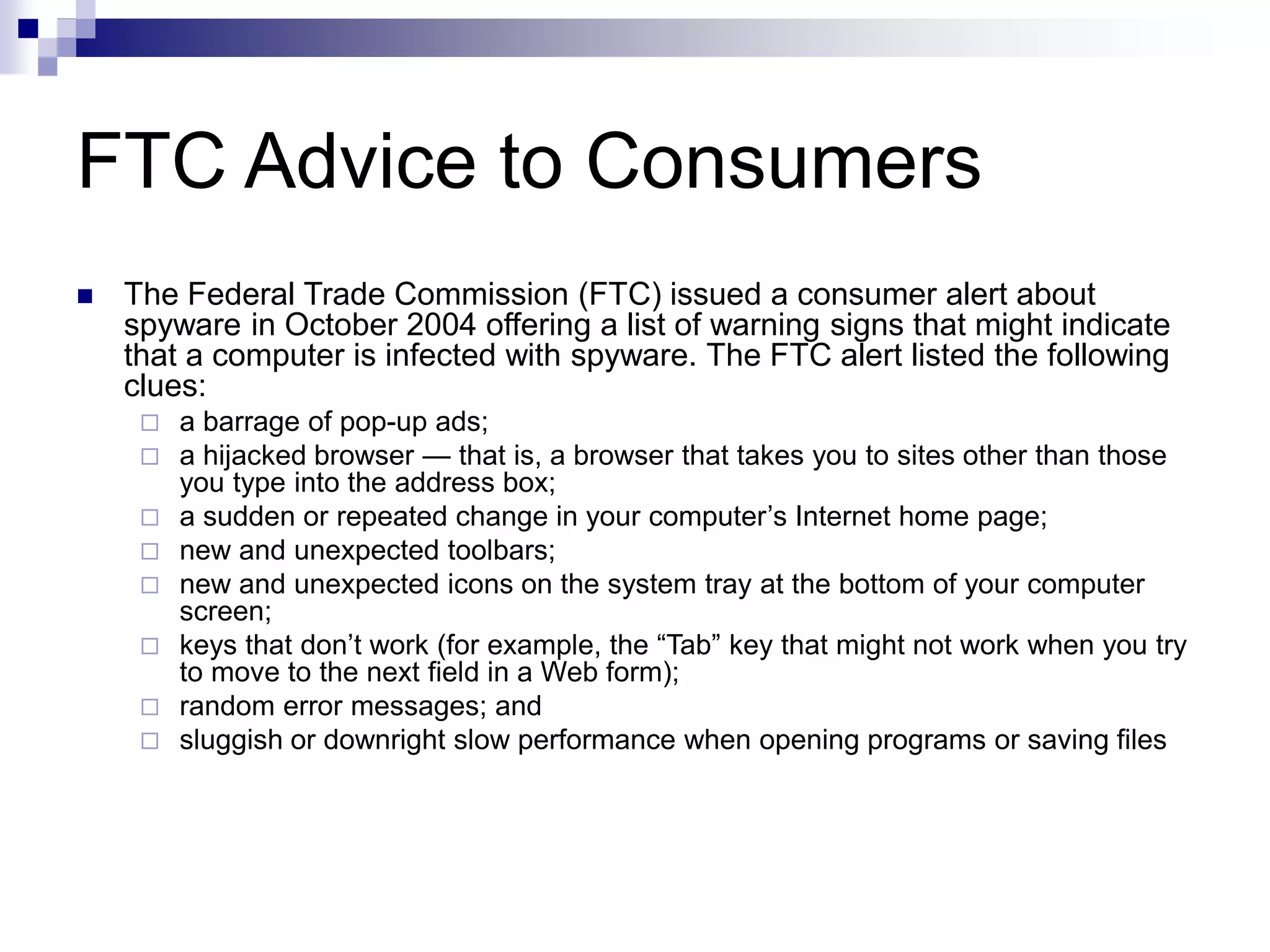 FTC Advice to Consumers
 The Federal Trade Commission (FTC) issued a consumer alert about
spyware in October 2004 offering a list of warning signs that might indicate
that a computer is infected with spyware. The FTC alert listed the following
clues:
 a barrage of pop-up ads;
 a hijacked browser — that is, a browser that takes you to sites other than those
you type into the address box;
 a sudden or repeated change in your computer’s Internet home page;
 new and unexpected toolbars;
 new and unexpected icons on the system tray at the bottom of your computer
screen;
 keys that don’t work (for example, the “Tab” key that might not work when you try
to move to the next field in a Web form);
 random error messages; and
 sluggish or downright slow performance when opening programs or saving files
 