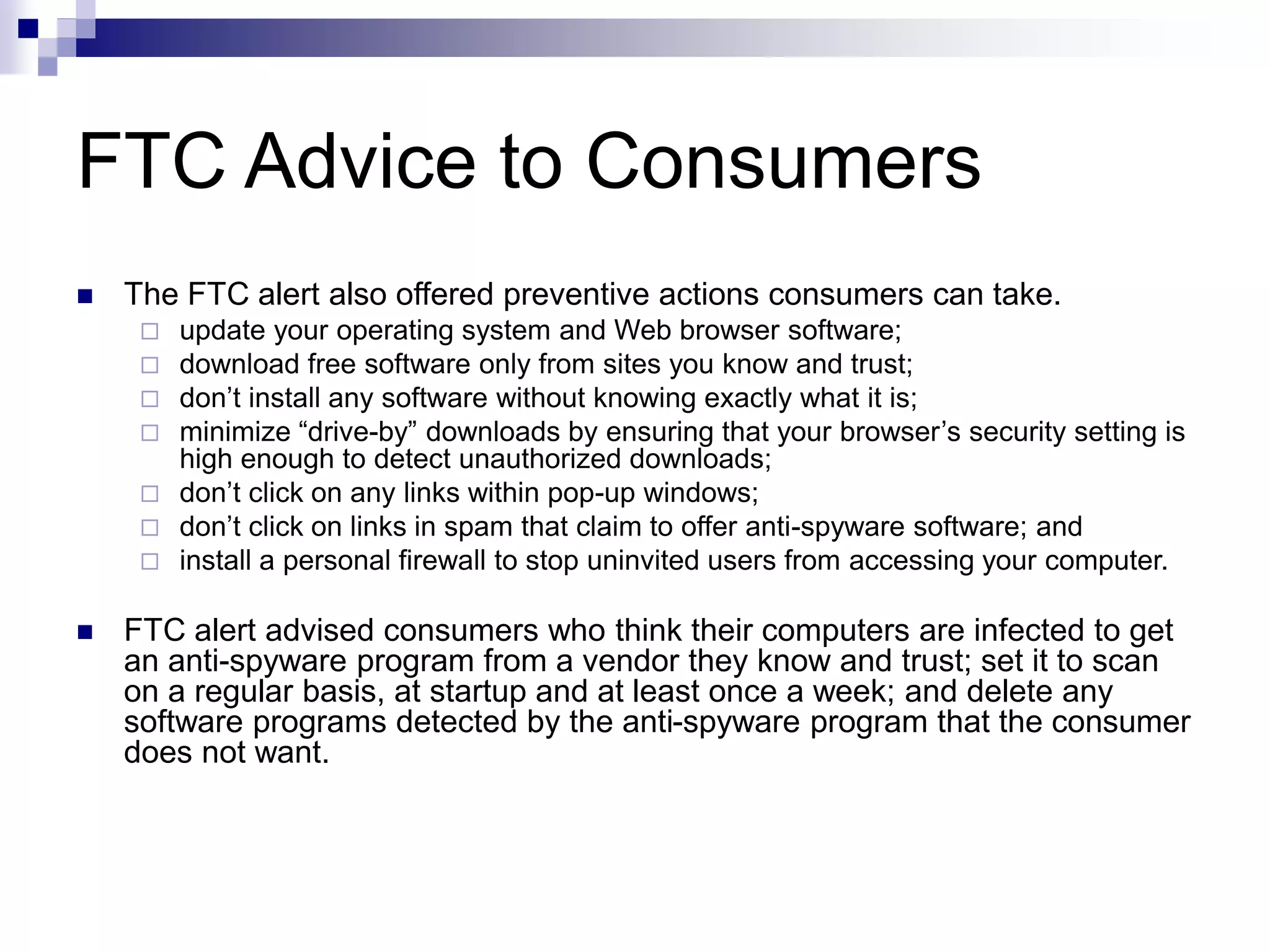 FTC Advice to Consumers
 The FTC alert also offered preventive actions consumers can take.
 update your operating system and Web browser software;
 download free software only from sites you know and trust;
 don’t install any software without knowing exactly what it is;
 minimize “drive-by” downloads by ensuring that your browser’s security setting is
high enough to detect unauthorized downloads;
 don’t click on any links within pop-up windows;
 don’t click on links in spam that claim to offer anti-spyware software; and
 install a personal firewall to stop uninvited users from accessing your computer.
 FTC alert advised consumers who think their computers are infected to get
an anti-spyware program from a vendor they know and trust; set it to scan
on a regular basis, at startup and at least once a week; and delete any
software programs detected by the anti-spyware program that the consumer
does not want.
 
