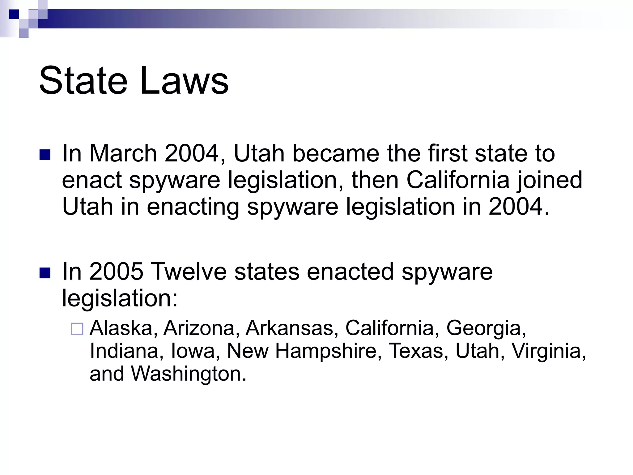 State Laws
 In March 2004, Utah became the first state to
enact spyware legislation, then California joined
Utah in enacting spyware legislation in 2004.
 In 2005 Twelve states enacted spyware
legislation:
 Alaska, Arizona, Arkansas, California, Georgia,
Indiana, Iowa, New Hampshire, Texas, Utah, Virginia,
and Washington.
 