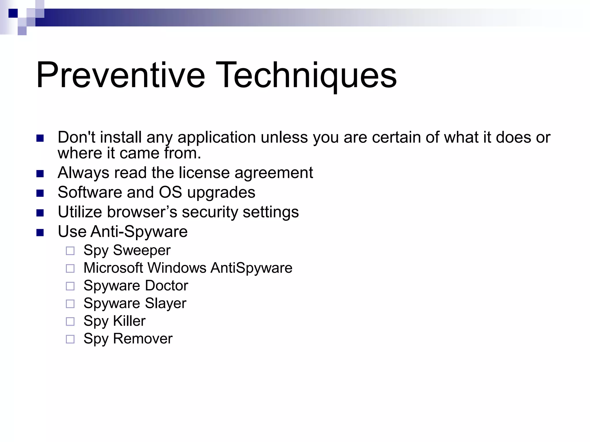 Preventive Techniques
 Don't install any application unless you are certain of what it does or
where it came from.
 Always read the license agreement
 Software and OS upgrades
 Utilize browser’s security settings
 Use Anti-Spyware
 Spy Sweeper
 Microsoft Windows AntiSpyware
 Spyware Doctor
 Spyware Slayer
 Spy Killer
 Spy Remover
 