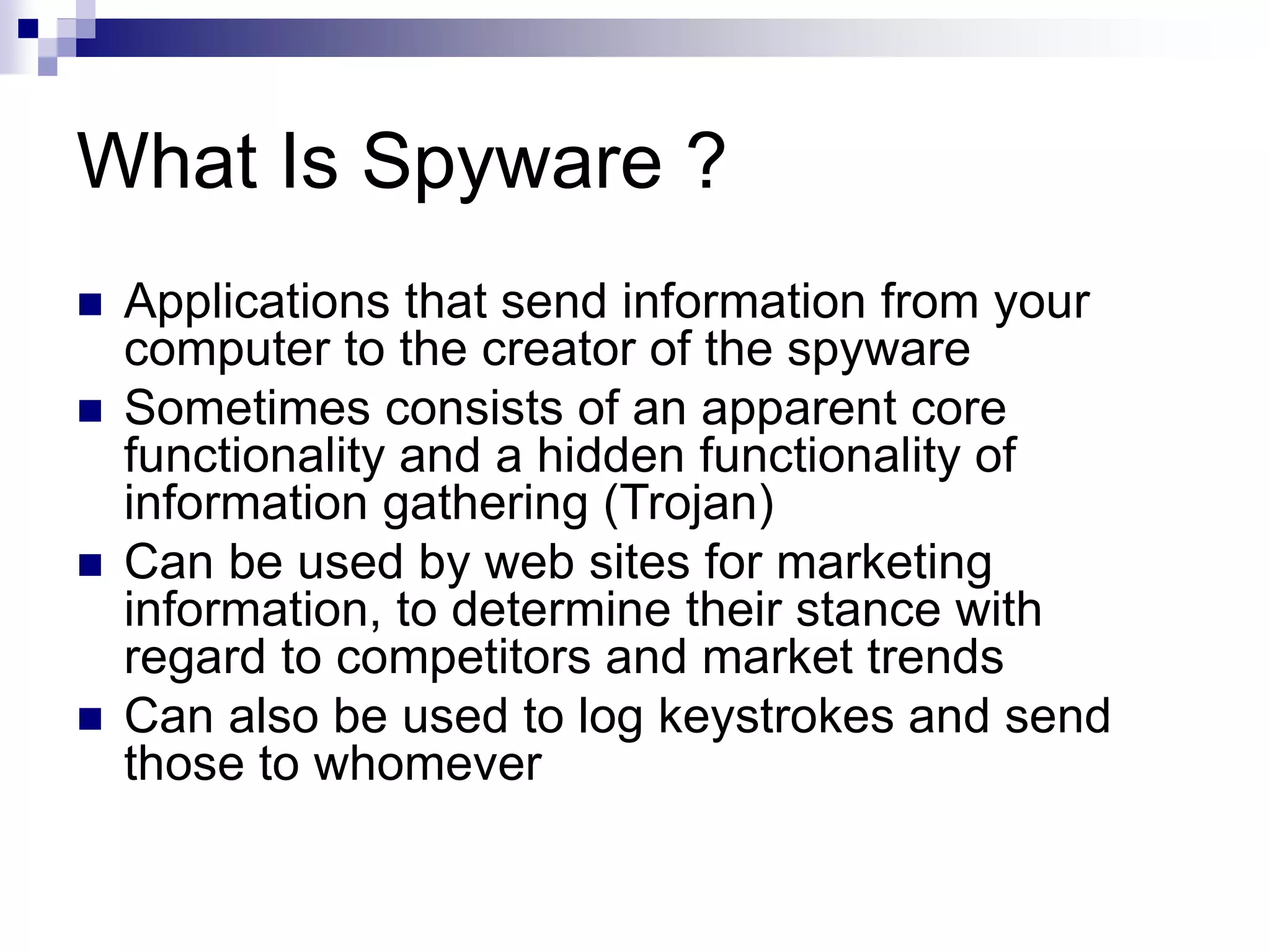 What Is Spyware ?
 Applications that send information from your
computer to the creator of the spyware
 Sometimes consists of an apparent core
functionality and a hidden functionality of
information gathering (Trojan)
 Can be used by web sites for marketing
information, to determine their stance with
regard to competitors and market trends
 Can also be used to log keystrokes and send
those to whomever
 