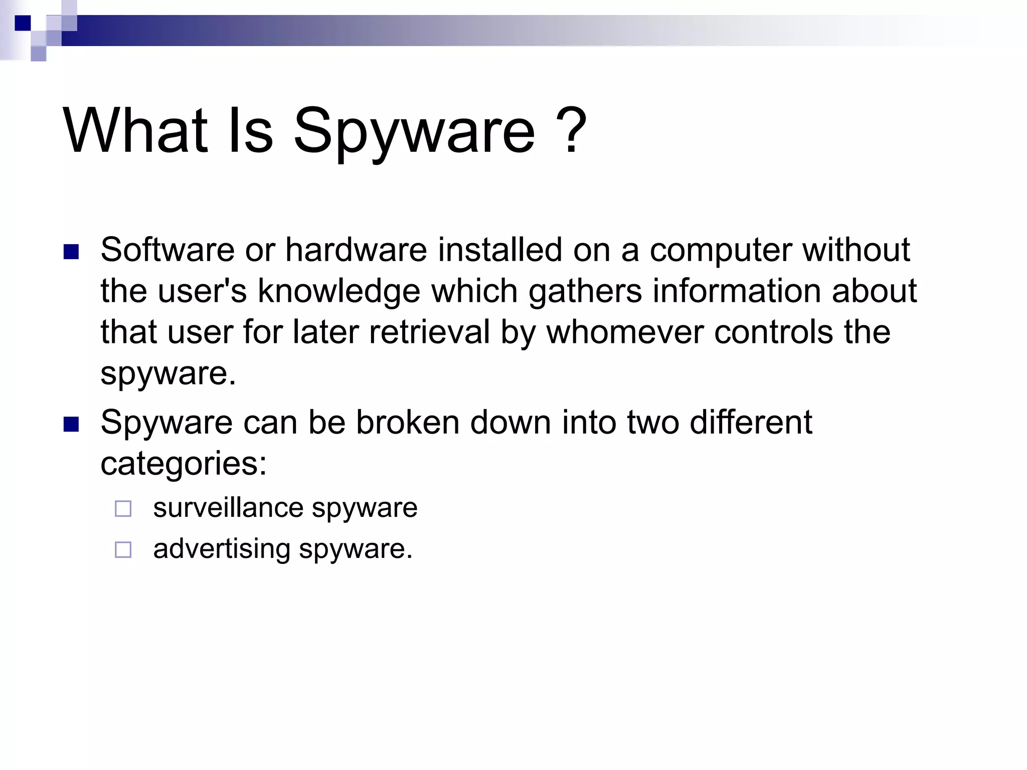 What Is Spyware ?
 Software or hardware installed on a computer without
the user's knowledge which gathers information about
that user for later retrieval by whomever controls the
spyware.
 Spyware can be broken down into two different
categories:
 surveillance spyware
 advertising spyware.
 