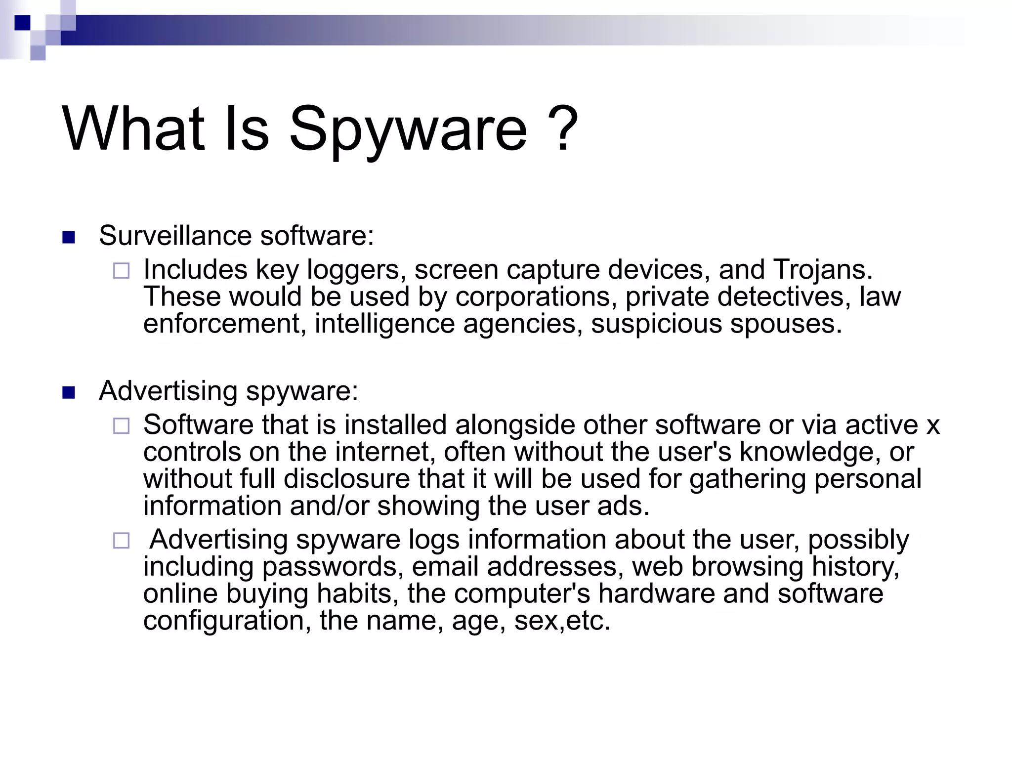 What Is Spyware ?
 Surveillance software:
 Includes key loggers, screen capture devices, and Trojans.
These would be used by corporations, private detectives, law
enforcement, intelligence agencies, suspicious spouses.
 Advertising spyware:
 Software that is installed alongside other software or via active x
controls on the internet, often without the user's knowledge, or
without full disclosure that it will be used for gathering personal
information and/or showing the user ads.
 Advertising spyware logs information about the user, possibly
including passwords, email addresses, web browsing history,
online buying habits, the computer's hardware and software
configuration, the name, age, sex,etc.
 