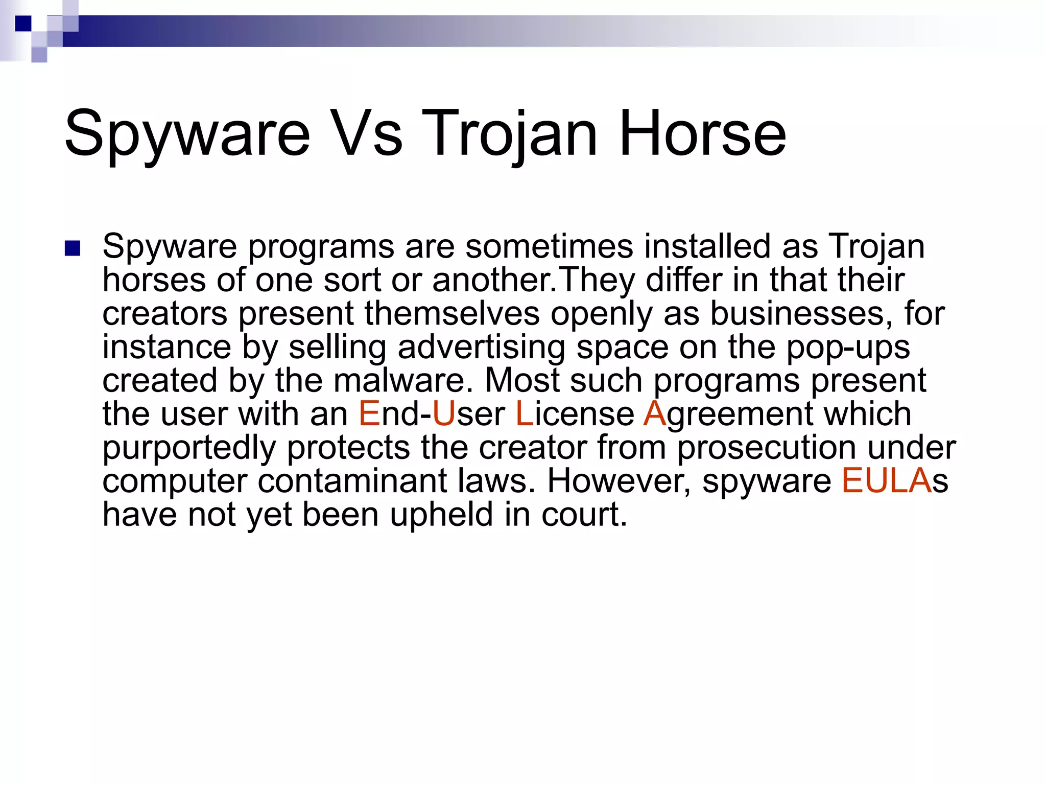 Spyware Vs Trojan Horse
 Spyware programs are sometimes installed as Trojan
horses of one sort or another.They differ in that their
creators present themselves openly as businesses, for
instance by selling advertising space on the pop-ups
created by the malware. Most such programs present
the user with an End-User License Agreement which
purportedly protects the creator from prosecution under
computer contaminant laws. However, spyware EULAs
have not yet been upheld in court.
 