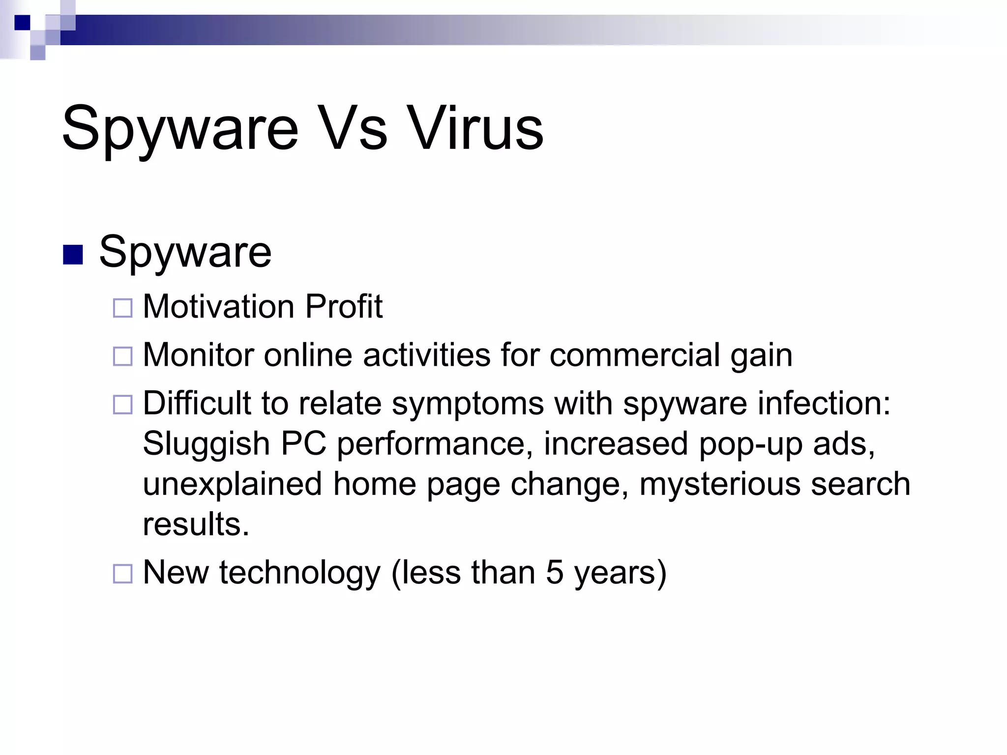 Spyware Vs Virus
 Spyware
 Motivation Profit
 Monitor online activities for commercial gain
 Difficult to relate symptoms with spyware infection:
Sluggish PC performance, increased pop-up ads,
unexplained home page change, mysterious search
results.
 New technology (less than 5 years)
 