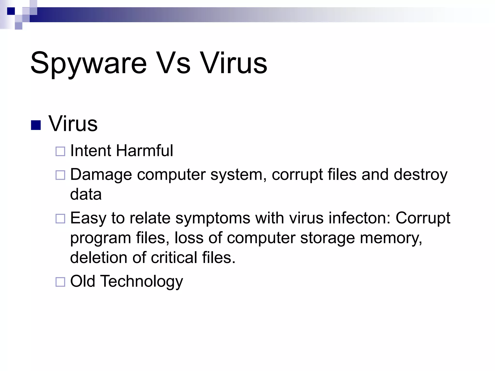 Spyware Vs Virus
 Virus
 Intent Harmful
 Damage computer system, corrupt files and destroy
data
 Easy to relate symptoms with virus infecton: Corrupt
program files, loss of computer storage memory,
deletion of critical files.
 Old Technology
 