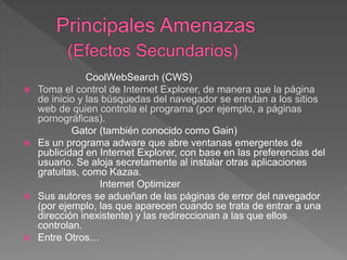 CoolWebSearch (CWS)
 Toma el control de Internet Explorer, de manera que la página
de inicio y las búsquedas del navegador se enrutan a los sitios
web de quien controla el programa (por ejemplo, a páginas
pornográficas).
Gator (también conocido como Gain)
 Es un programa adware que abre ventanas emergentes de
publicidad en Internet Explorer, con base en las preferencias del
usuario. Se aloja secretamente al instalar otras aplicaciones
gratuitas, como Kazaa.
Internet Optimizer
 Sus autores se adueñan de las páginas de error del navegador
(por ejemplo, las que aparecen cuando se trata de entrar a una
dirección inexistente) y las redireccionan a las que ellos
controlan.
 Entre Otros…
 