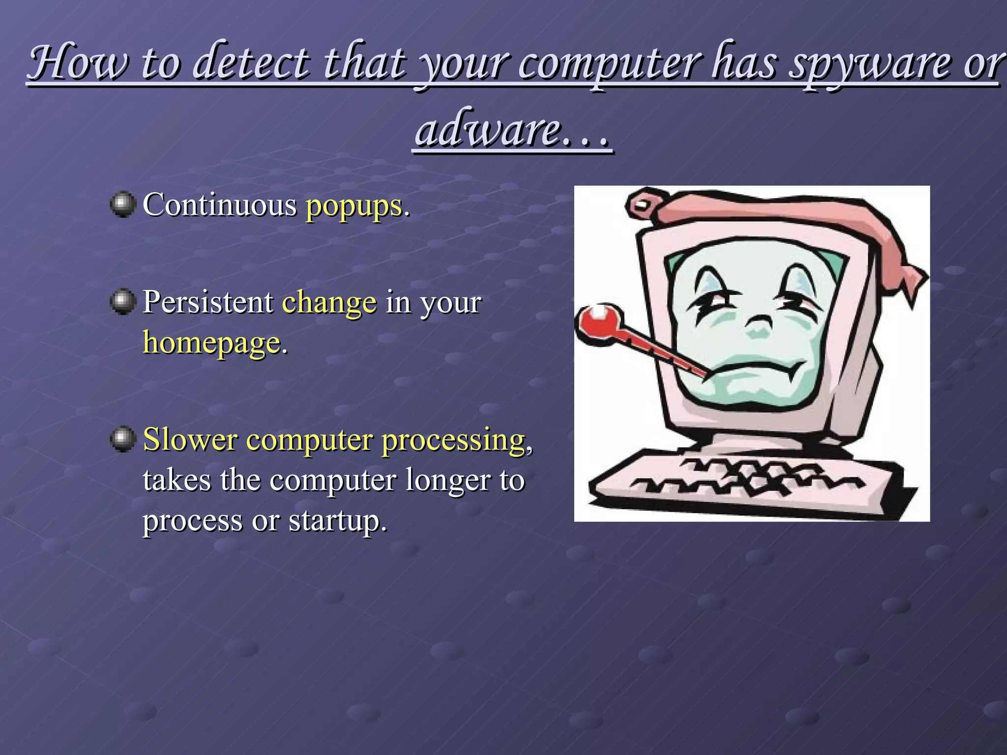 How to detect that your computer has spyware or adware… Continuous  popups .   Persistent  change  in your  homepage . Slower computer processing , takes the computer longer to process or startup. 