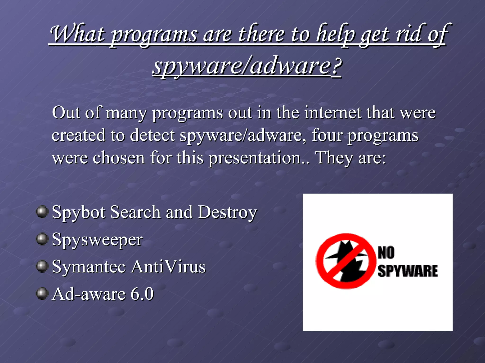 What programs are there to help get rid of  spyware/adware ? Out of many programs out in the internet that were created to detect spyware/adware, four programs were chosen for this presentation.. They are: Spybot Search and Destroy Spysweeper Symantec AntiVirus  Ad-aware 6.0 