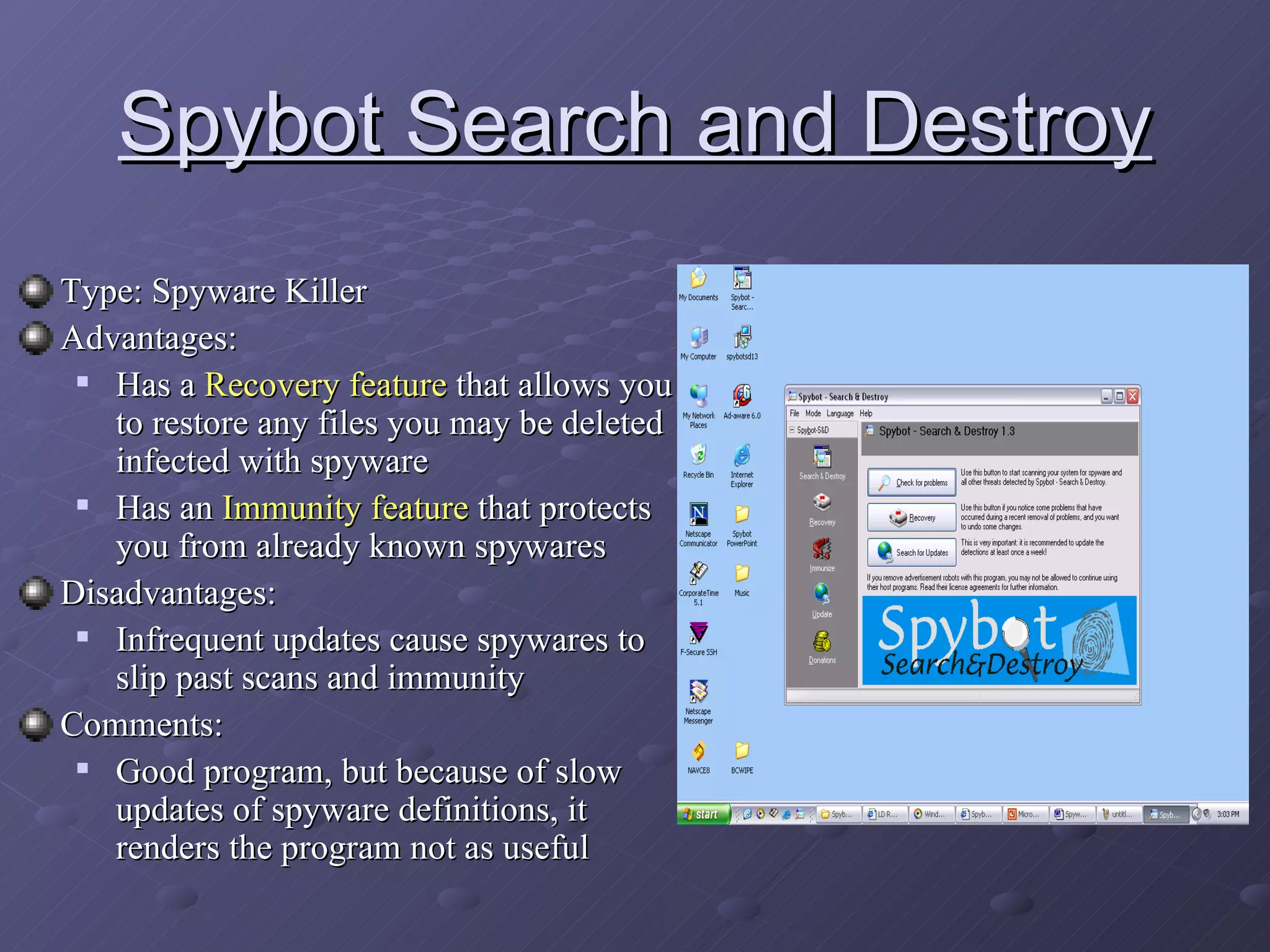 Spybot Search and Destroy Type: Spyware Killer  Advantages:  Has a  Recovery feature  that allows you to restore any files you may be deleted infected with spyware Has an  Immunity feature  that protects you from already known spywares Disadvantages: Infrequent updates cause spywares to slip past scans and immunity Comments: Good program, but because of slow updates of spyware definitions, it renders the program not as useful 