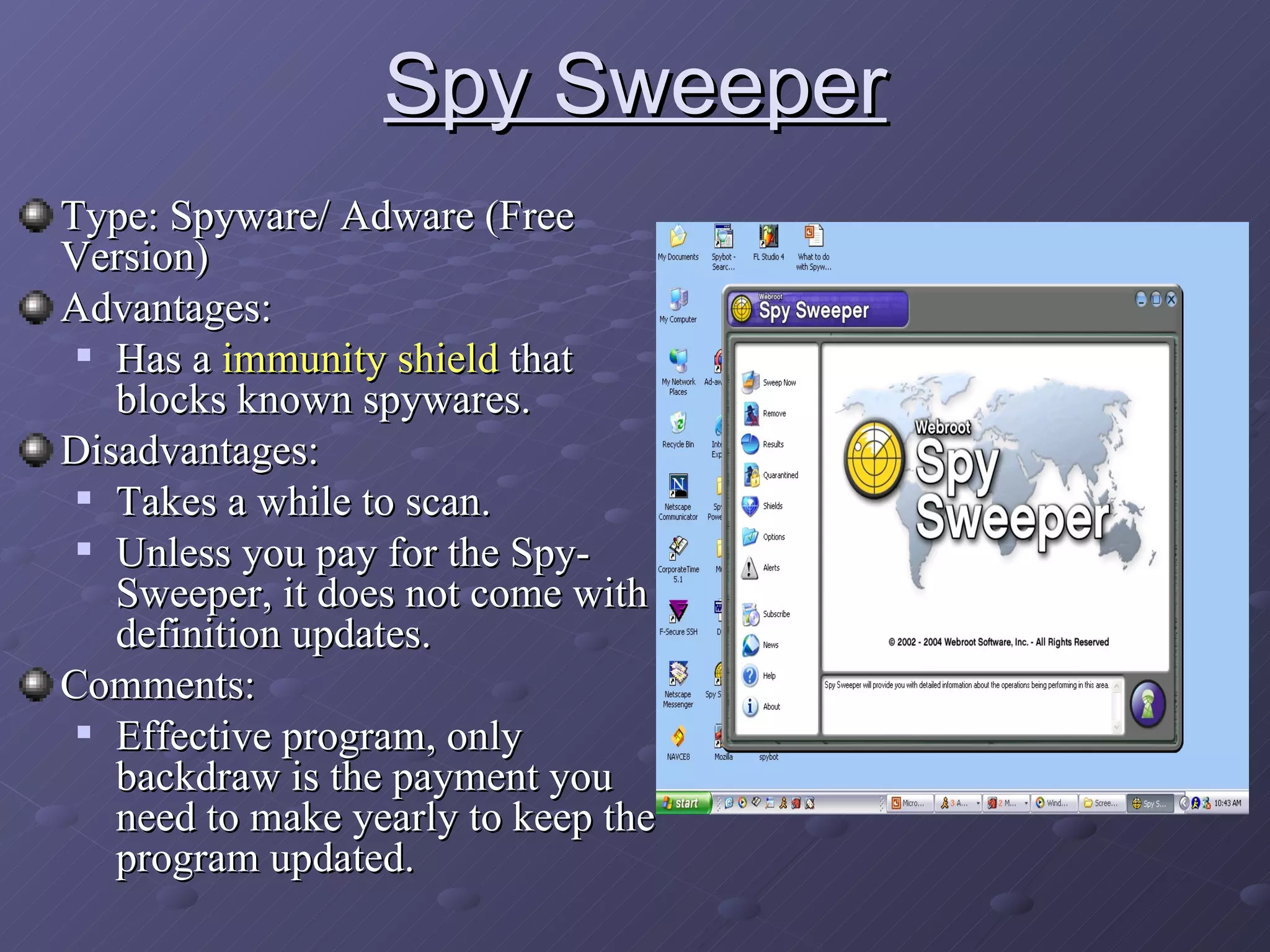 Spy Sweeper Type: Spyware/ Adware (Free Version) Advantages:  Has a  immunity shield  that blocks known spywares. Disadvantages: Takes a while to scan. Unless you pay for the Spy-Sweeper, it does not come with definition updates. Comments: Effective program, only backdraw is the payment you need to make yearly to keep the program updated. 