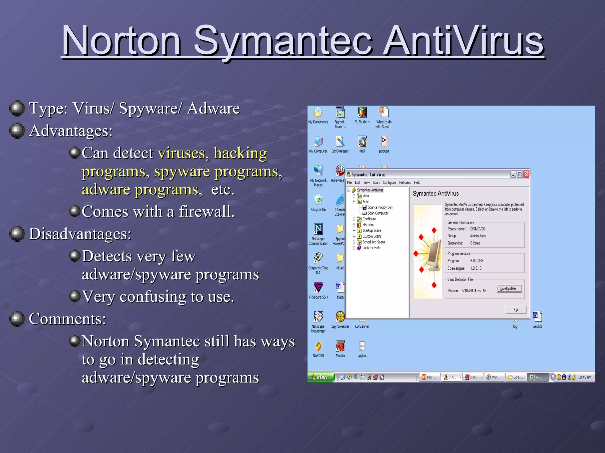 Norton Symantec AntiVirus Type: Virus/ Spyware/ Adware Advantages:  Can detect  viruses ,  hacking programs ,  spyware programs ,  adware programs ,  etc.  Comes with a firewall. Disadvantages: Detects very few adware/spyware programs Very confusing to use. Comments: Norton Symantec still has ways to go in detecting adware/spyware programs 