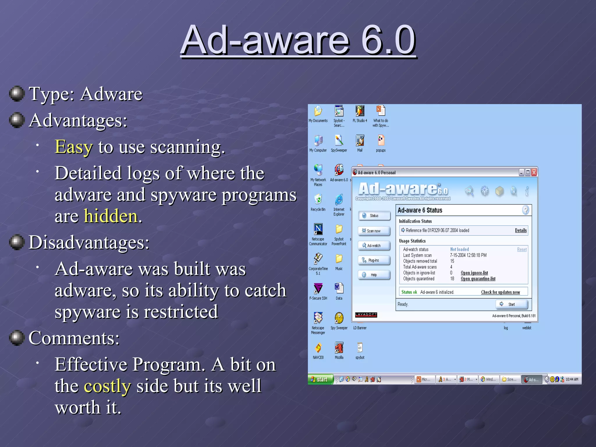 Ad-aware 6.0 Type: Adware Advantages:  Easy  to use scanning.  Detailed logs of where the adware and spyware programs are  hidden . Disadvantages: Ad-aware was built was adware, so its ability to catch spyware is restricted Comments: Effective Program. A bit on the  costly  side but its well worth it.  