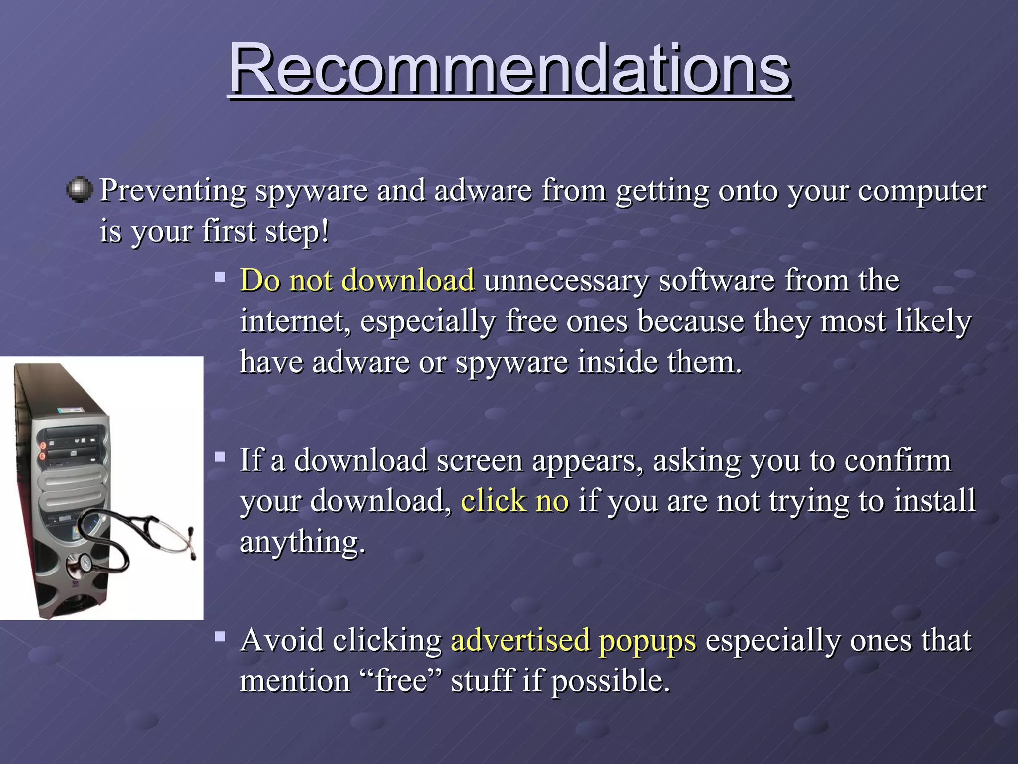 Recommendations Preventing spyware and adware from getting onto your computer is your first step! Do not   download  unnecessary software from the internet, especially free ones because they most likely have adware or spyware inside them.  If a download screen appears, asking you to confirm your download,  click no  if you are not trying to install anything. Avoid clicking  advertised popups  especially ones that mention “free” stuff if possible. 