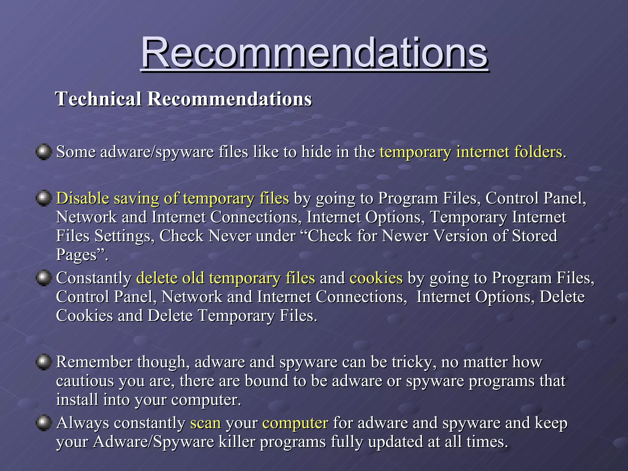 Recommendations Technical Recommendations Some adware/spyware files like to hide in the  temporary internet folders . Disable saving of temporary files  by going to Program Files, Control Panel, Network and Internet Connections, Internet Options, Temporary Internet Files Settings, Check Never under “Check for Newer Version of Stored Pages”. Constantly  delete old temporary files  and  cookies  by going to Program Files, Control Panel, Network and Internet Connections,  Internet Options, Delete Cookies and Delete Temporary Files. Remember though, adware and spyware can be tricky, no matter how cautious you are, there are bound to be adware or spyware programs that install into your computer. Always constantly  scan  your  computer  for adware and spyware and keep your Adware/Spyware killer programs fully updated at all times.  