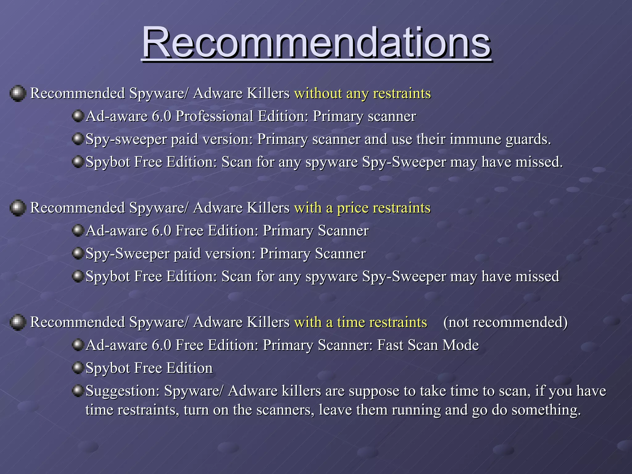 Recommendations Recommended Spyware/ Adware Killers  without any restraints Ad-aware 6.0 Professional Edition: Primary scanner Spy-sweeper paid version: Primary scanner and use their immune guards. Spybot Free Edition: Scan for any spyware Spy-Sweeper may have missed. Recommended Spyware/ Adware Killers  with a price restraints Ad-aware 6.0 Free Edition: Primary Scanner Spy-Sweeper paid version: Primary Scanner Spybot Free Edition: Scan for any spyware Spy-Sweeper may have missed Recommended Spyware/ Adware Killers  with a time restraints   (not recommended) Ad-aware 6.0 Free Edition: Primary Scanner: Fast Scan Mode Spybot Free Edition  Suggestion: Spyware/ Adware killers are suppose to take time to scan, if you have time restraints, turn on the scanners, leave them running and go do something.  