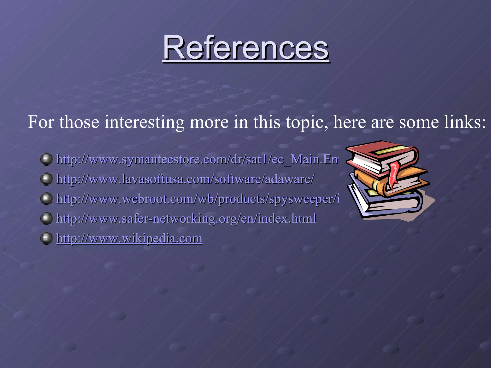 References http://www.symantecstore.com/dr/sat1/ec_Main.Entry?SP=10007&SID=27674&CID=0&DSP=0&CUR=840&PGRP=0&CACHE_ID=39910 http://www.lavasoftusa.com/software/adaware/ http://www.webroot.com/wb/products/spysweeper/index.php http://www.safer-networking.org/en/index.html http://www.wikipedia.com For those interesting more in this topic, here are some links: 