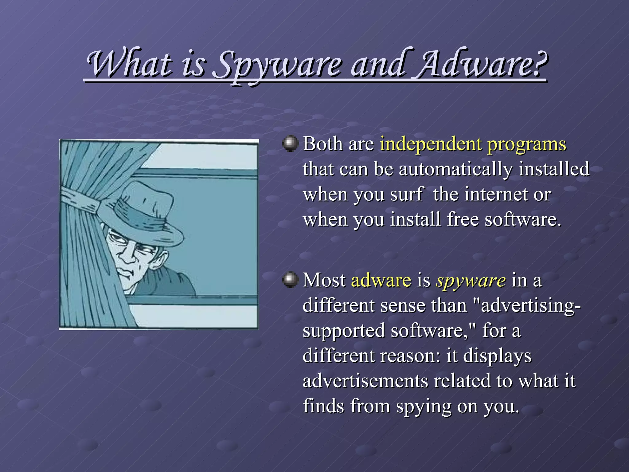 What is Spyware and Adware? Both are  independent programs  that can be automatically installed when you surf  the internet or when you install free software.  Most  adware  is  spyware  in a different sense than "advertising-supported software," for a different reason: it displays advertisements related to what it finds from spying on you.   