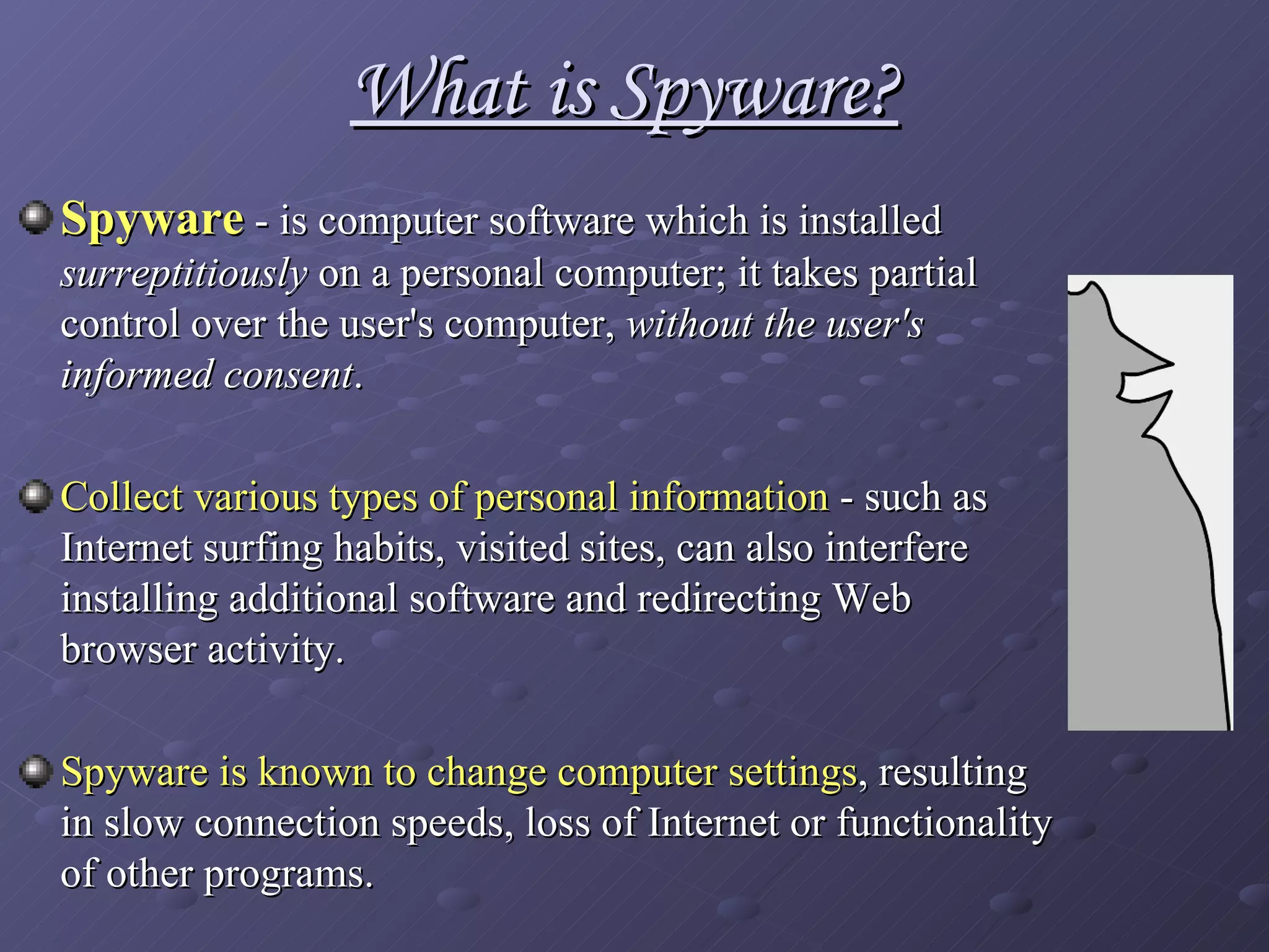 What is Spyware? Spyware  - is computer software which is installed  surreptitiously  on a personal computer; it takes partial control over the user's computer,  without the user's informed consent . Collect various types of personal information  - such as Internet surfing habits, visited sites, can also interfere installing additional software   and redirecting Web browser activity. Spyware is known to change   computer settings , resulting in slow connection speeds, loss of Internet or functionality of other programs.   