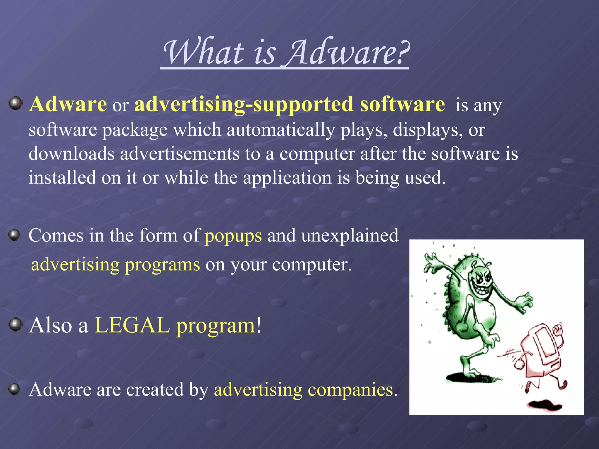 Adware  or  advertising-supported software   is any software package which automatically plays, displays, or downloads advertisements to a computer after the software is installed on it or while the application is being used.  Comes in the form of  popups  and unexplained  advertising programs  on your computer.  Also a  LEGAL program ! Adware are created by  advertising companies . What is Adware? 