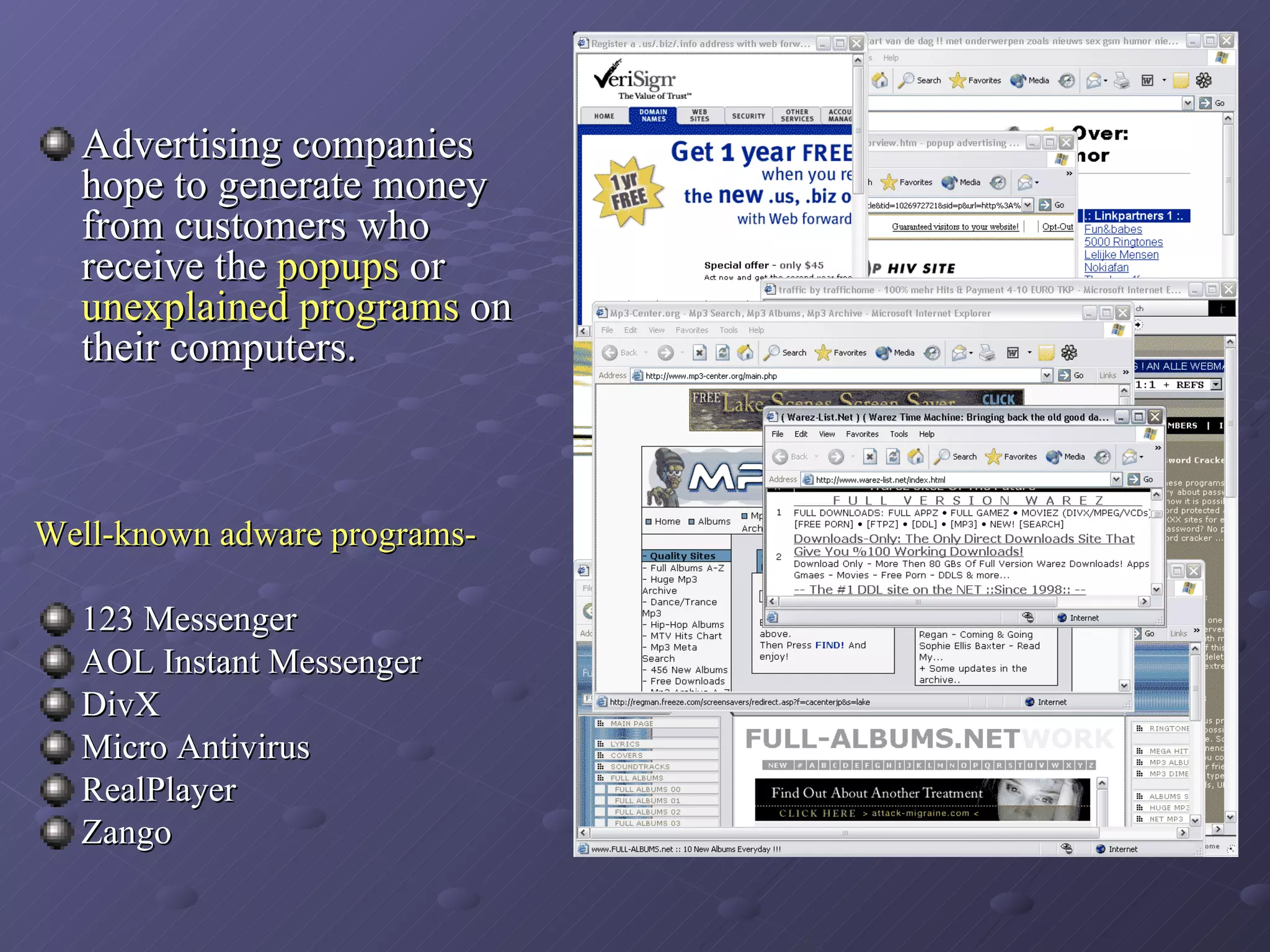 Advertising companies hope to generate money from customers who receive the  popups  or  unexplained programs  on their computers. Well-known adware programs- 123 Messenger  AOL Instant Messenger  DivX  Micro Antivirus  RealPlayer Zango  