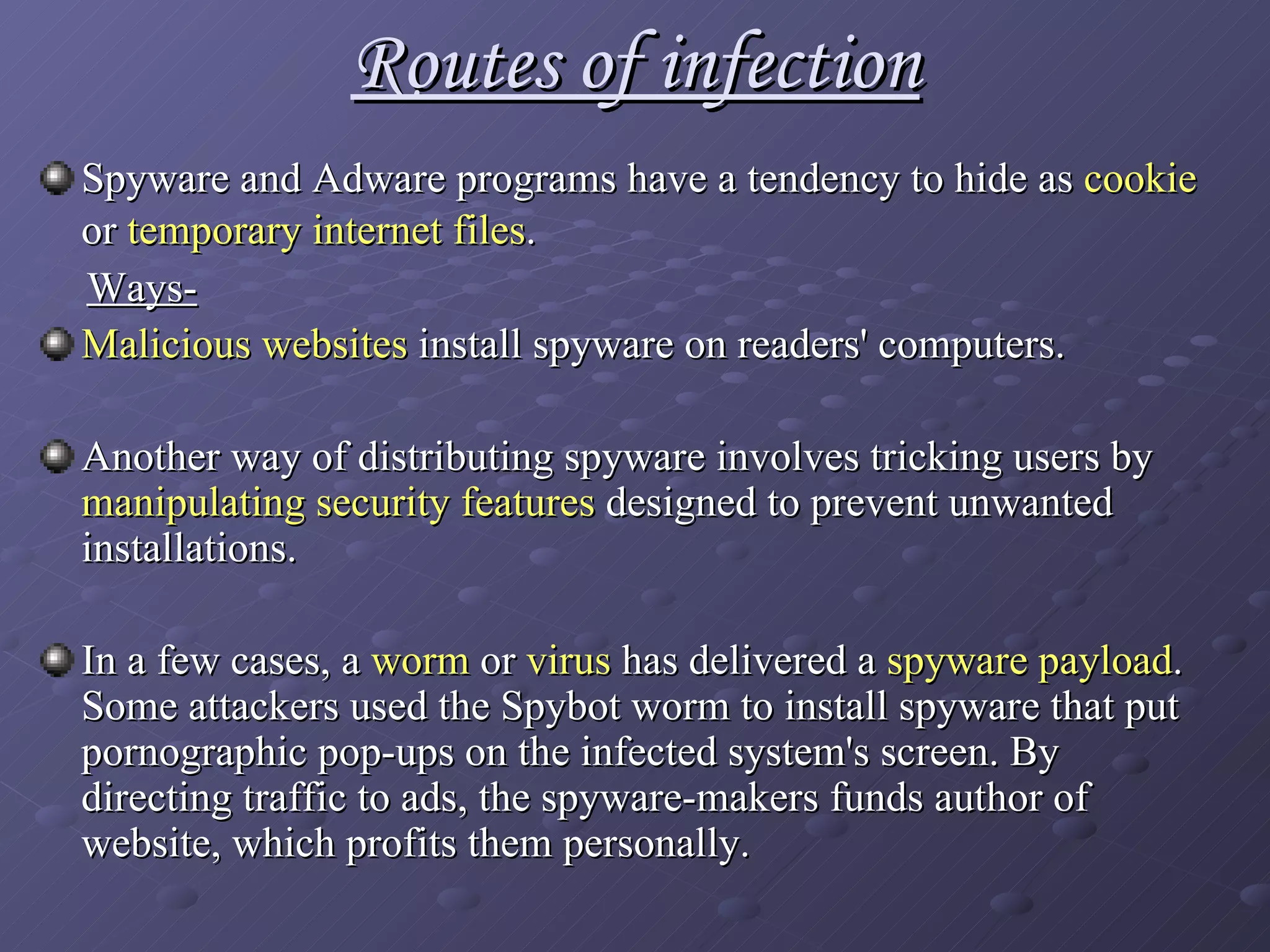 Routes of infection Spyware and Adware programs have a tendency to hide as  cookie  or  temporary internet files .   Ways- Malicious websites  install spyware on readers' computers. Another way of distributing spyware involves tricking users by  manipulating security features  designed to prevent unwanted installations.  In a few cases, a  worm  or  virus  has delivered a  spyware payload . Some attackers used the Spybot worm to install spyware that put pornographic pop-ups on the infected system's screen. By directing traffic to ads, the spyware-makers funds author of website, which profits them personally. 