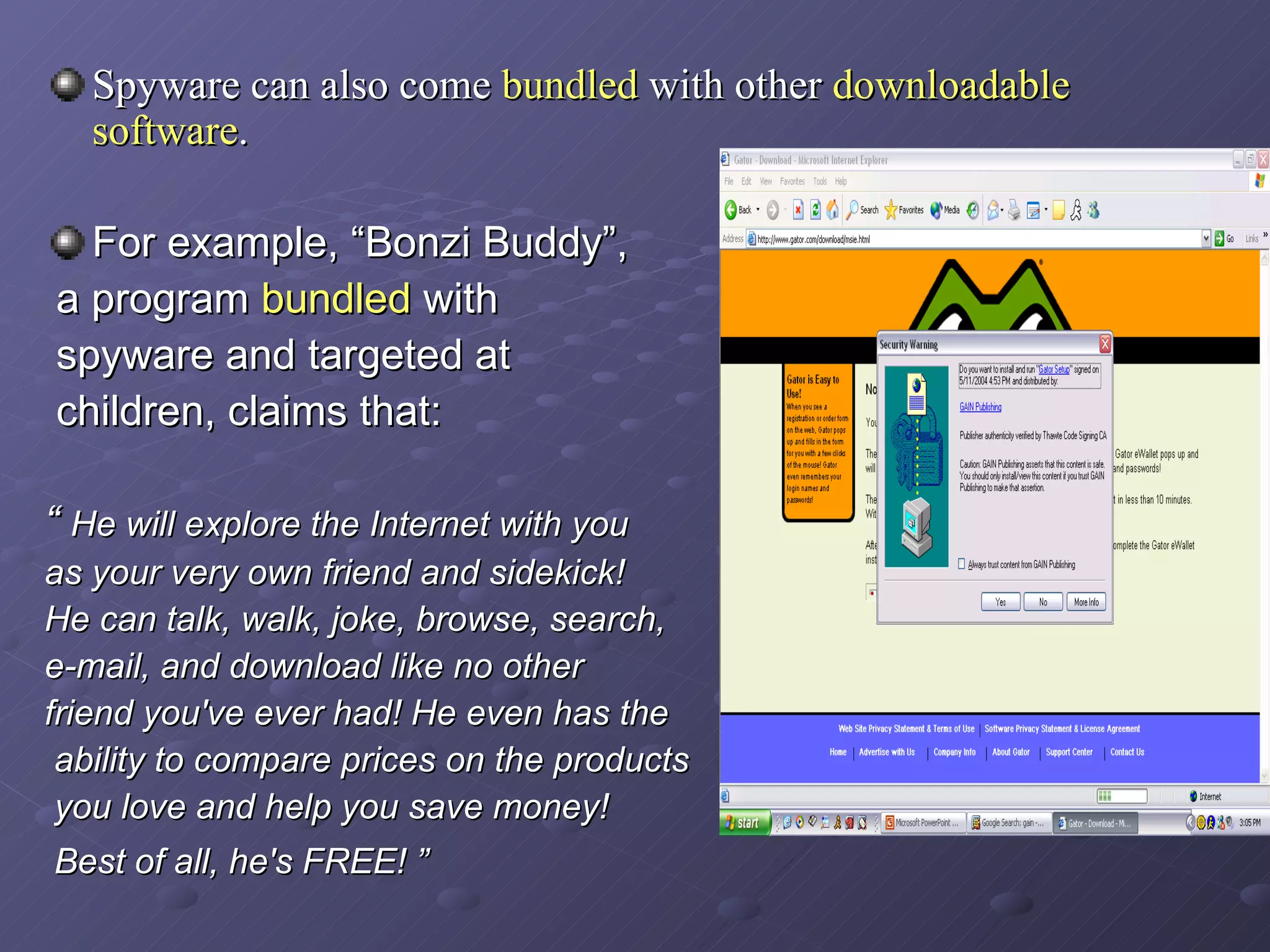 Spyware can also come  bundled  with other  downloadable software .   For example, “Bonzi Buddy”, a program  bundled  with spyware and targeted at children, claims that: “  He will explore the Internet with you  as your very own friend and sidekick!  He can talk, walk, joke, browse, search,  e-mail, and download like no other  friend you've ever had! He even has the ability to compare prices on the products you love and help you save money! Best of all, he's FREE! ”   