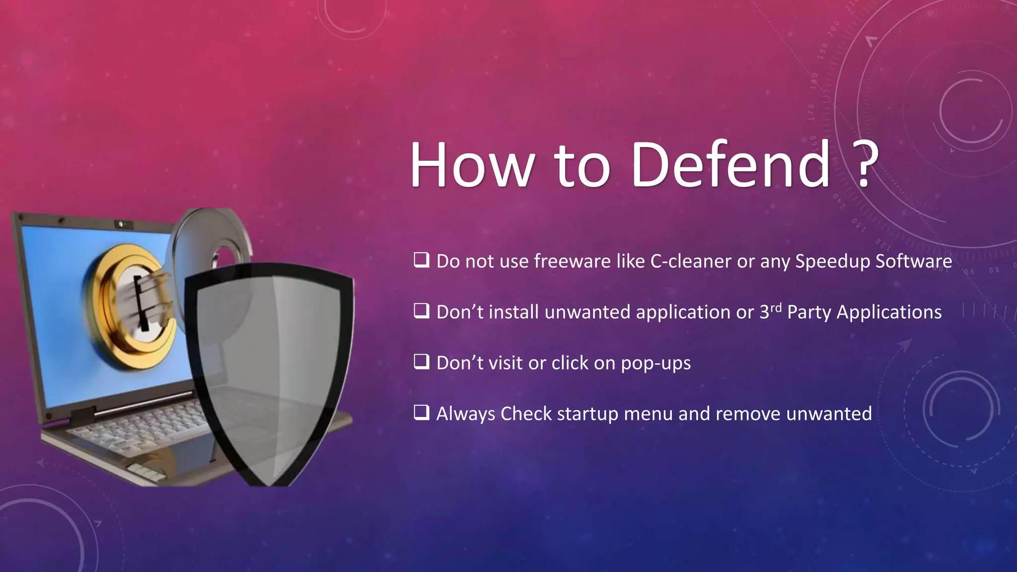 How to Defend ?
 Do not use freeware like C-cleaner or any Speedup Software
 Don’t install unwanted application or 3rd Party Applications
 Don’t visit or click on pop-ups
 Always Check startup menu and remove unwanted
 