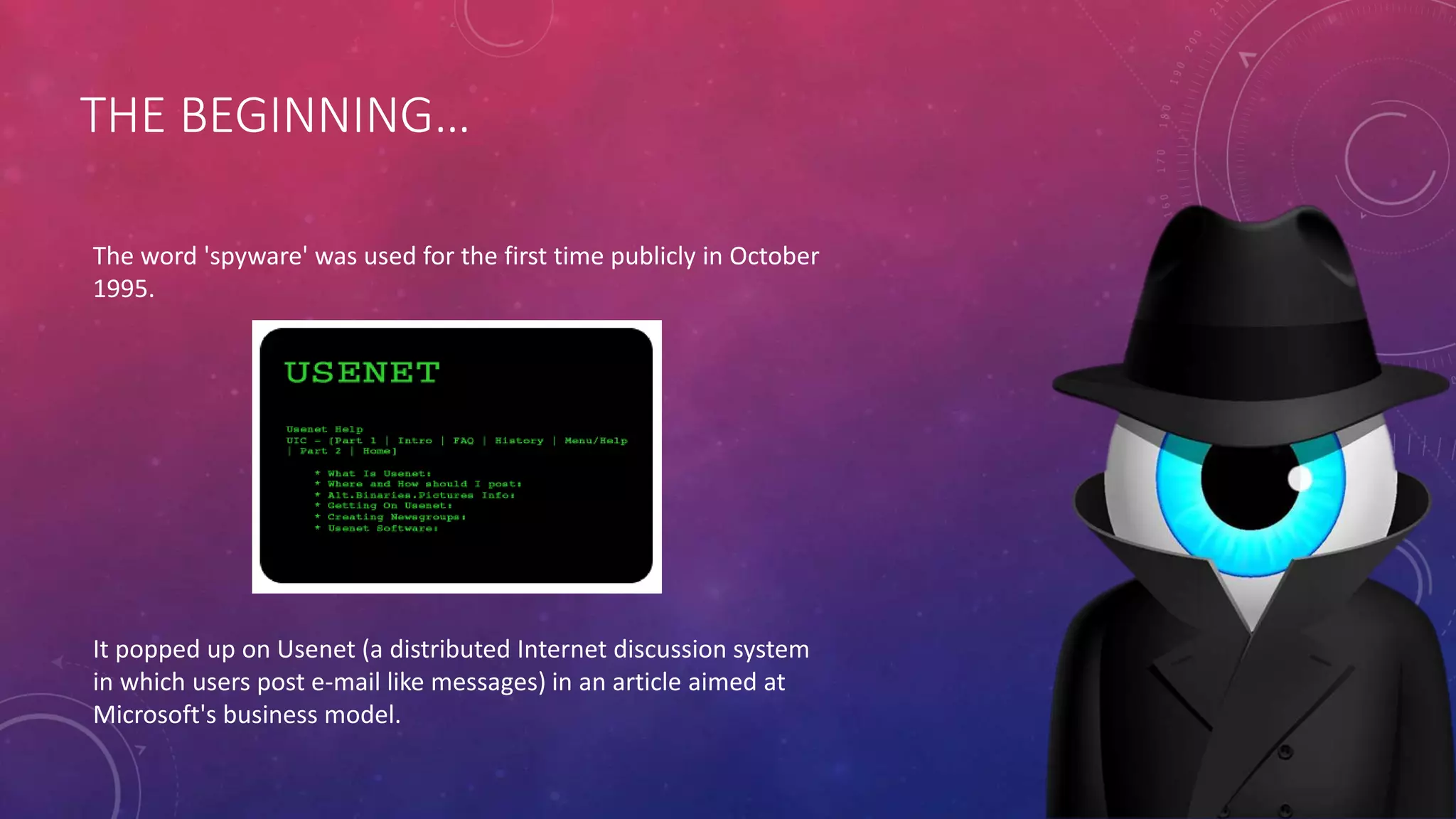 THE BEGINNING…
The word 'spyware' was used for the first time publicly in October
1995.
It popped up on Usenet (a distributed Internet discussion system
in which users post e-mail like messages) in an article aimed at
Microsoft's business model.
 