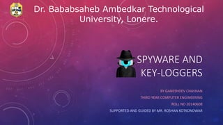 BY GANESHDEV CHAVHAN
THIRD YEAR COMPUTER ENGINEERING
ROLL NO 20140608
SUPPORTED AND GUIDED BY MR. ROSHAN KOTKONDWAR
SPYWARE AND
KEY-LOGGERS
Dr. Bababsaheb Ambedkar Technological
University, Lonere.
 