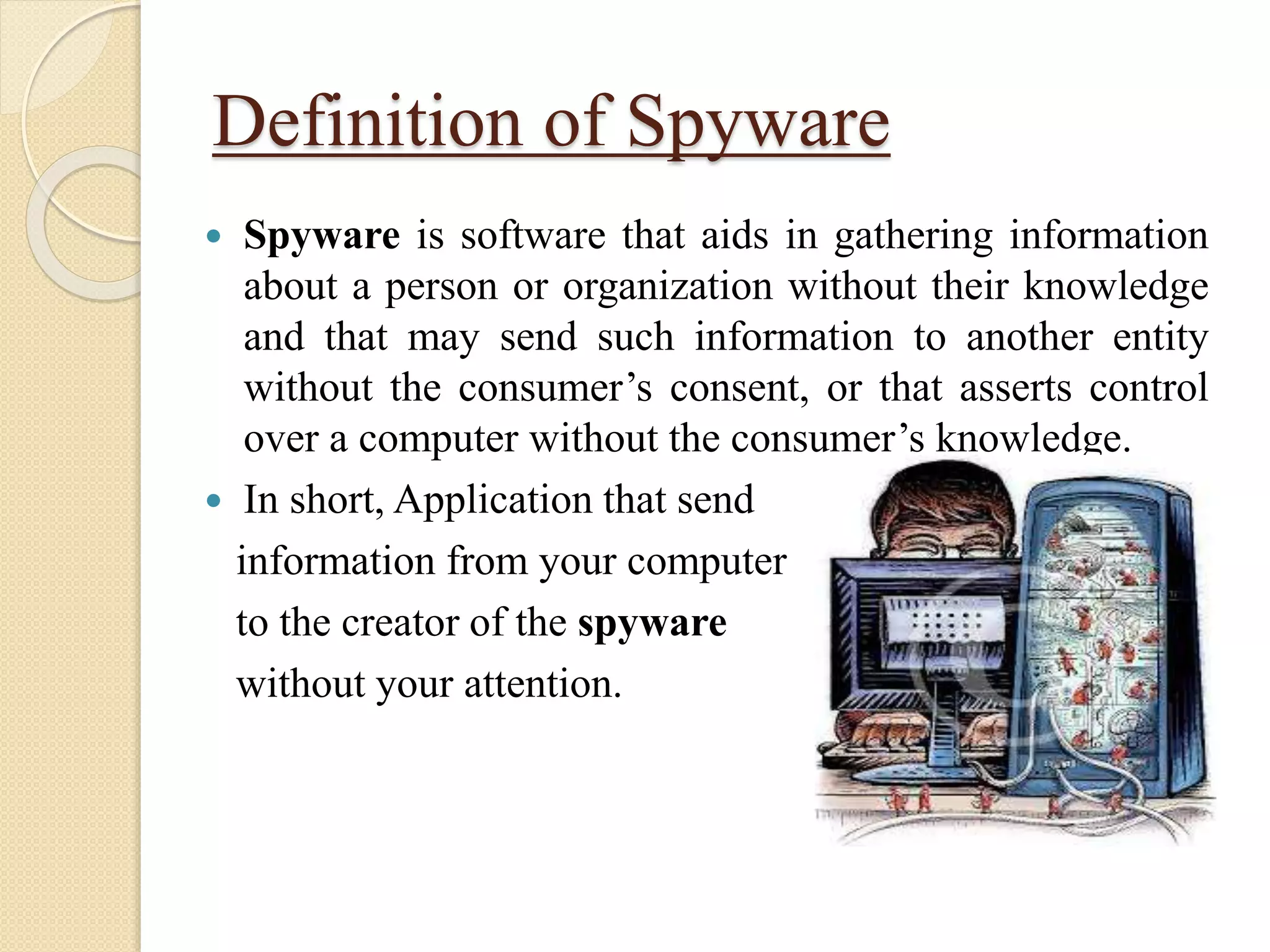 Definition of Spyware
 Spyware is software that aids in gathering information
about a person or organization without their knowledge
and that may send such information to another entity
without the consumer’s consent, or that asserts control
over a computer without the consumer’s knowledge.
 In short, Application that send
information from your computer
to the creator of the spyware
without your attention.
 